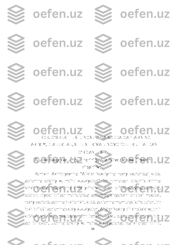 III BOB. O‘ZBEK TILSHUNOSLIGIDA SODDA GAPLARNING
TARIXIY, DIALEKTAL, STILISTIK VA LINGVOPOETIK JIHATDAN
O‘RGANILISHI  
3.1.   Sodda gap va uning turlarining til tarixi va dialektal jihatdan
o‘rganilishi.
Samixon   Ashirboyevning   “Alisher   Navoiyning   nasriy   asarlaridagi   sodda
gaplarning   tarkibiy   va   ma’no   xususiyatlari”   deb   nomlangan   doktorlik   ishining
kirish   qismida   tadqiqotning   ilmiy   yo‘nalishi   undan   qo‘llangan   yangi   atamalar,
tadqiqot   obyekti   bo‘lgan   manbalardagi   gaplarning   chegarasini   aniqlash   masalasi,
nasriy asarlarda gapning boshlanishi, sodda gaplarning mazmunga ko‘ra turlari, bir
bosh bo‘lakli gaplarning asosiy xususiyatlari, Alisher Navoiy tili sintaksisi va jonli
so‘zlashuv   tili   kabi   masalalarga   o‘rin   berilgan.   Ushbu   tadqiqotning   birinchi   bobi
gap   bo‘laklari,   ularning   tarkibiy   va   ma’no   xususiyatlariga   bag‘ishlangan   bo‘lib,
54 