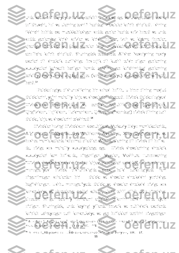 unda   sodda   bo‘lak,   yoyiq   bo‘lak,   tarkibli   bo‘lak   va   ega   va   uning   turlari,   kesim,
to‘ldiruvchi,   hol   va   ularning   tasnifi   haqidagi   masalalar   ko‘rib   chiqiladi.   Ishning
ikkinchi   bobida   esa   murakkablashgan   sodda   gaplar   haqida   so‘z   boradi   va   unda
sodda   gaplarning   kirish   so‘zlar   va   kirish   iboralar,   izoh   va   kiritma   iboralar,
ajratilgan   bo‘laklar   va   ilova   iboralar   bilan   murakkablashishi   kabi   masalalar
atroflicha   ko‘rib   chiqiladi.   Shuningdek   tadqiqotda   Alisher   Navoiyning   nasriy
asarlari   tili   sintaktik   qurilishiga   fors-tojik   tili   kuchli   ta’sir   qilgan   gaplarning
xususiyatlari   ko‘rsatib   berilgan   hamda   qo‘shma   gap   ko‘chimidagi   gaplarning
tarkibiy,   mazmun   va   ulardagi   aloqa   (kommunikatsiya)   xususiyatlarini   ko‘rsatib
berdi. 97
    
Dialektologiya   tilshunoslikning   bir   sohasi   bo‘lib,   u   biror   tilning   mavjud
dialektlarini, ya’ni mahalliy lahja va shevalarini o‘rgatadi. O‘zbek dialektologiyasi
O‘zbekiston   territoriyasidagi   va   qardosh   respublikalardagi   (Qozog‘iston,
Qirg‘iziston, Tojikiston, Turkmaniston, Qoraqalpog‘istondagi) o‘zbek tilining turli
dialekt, lahja va shevalarini tekshiradi. 98
 
       O‘zbeklar hozirgi O‘zbekiston Respublikasi, Markaziy Osiyo mamlakatlarida,
Afg‘oniston,   Turkiya,   Saudiya   Arabistoni,   Avstraliya,   Xitoy   Uyg‘uristonida   va
boshqa mamlakatlarda istiqomat  qiladilar. Albatta, ularning tili o‘zbek tili bo‘lsa-
da,   o‘ziga   xos   mahalliy   xususiyatlarga   ega.     O‘zbek   shevalarining   sintaktik
xususiyatlari   kam   bo‘lsa-da,   o‘rganilgan.   Masalan,   Mashhura   Turopovaning
“O‘zbek   shevalari   sintaksisi   (qarluq   lahjasi   materiallari   asosida)”   deb   nomlangan
monografiyasi   o‘zbek   tilshunosligida   emas,   balki   turkologiyada   ham
o‘rganilmagan   sohalardan   biri   –   dialekt   va   shevalar   sintaksisini   yoritishga
bag‘ishlangan.   Ushbu   monografiyada   dialekt   va   shevalar   sintaksisi   o‘ziga   xos
konstruksiya   va   oborotlarga   egaligi   sababli,   ularni   tahlil   qilish   uzoq   o‘tmishga
aloqador   bo‘lgan   qadimiy   formalarni   aniqlash   imkonini   berishi   haqida   aytib
o‘tilgan.   Shuningdek,   unda   keyingi   yillarda   prozaik   va   publisistik   asarlarda
ko‘plab   uchrayotgan   turli   konstruksiya   va   gap   bo‘laklari   tartibini   o‘zgartirgan
97
  Аширбоев  С.  Алишер   Навоий   насрий  асарларидаги  содда   гапларнинг  таркибий-маъновий  хусусиятлари :
Филол.фан.докт. ...дисс.автореф .  –Тошкент, 1990 . – 44б.
98
 Решетов В., Абдура ҳ монов Ш.  Ўзбек диалектологияси. –Тошкент: Ўқитувчи, 1978.    –Б. 6 . 
55 