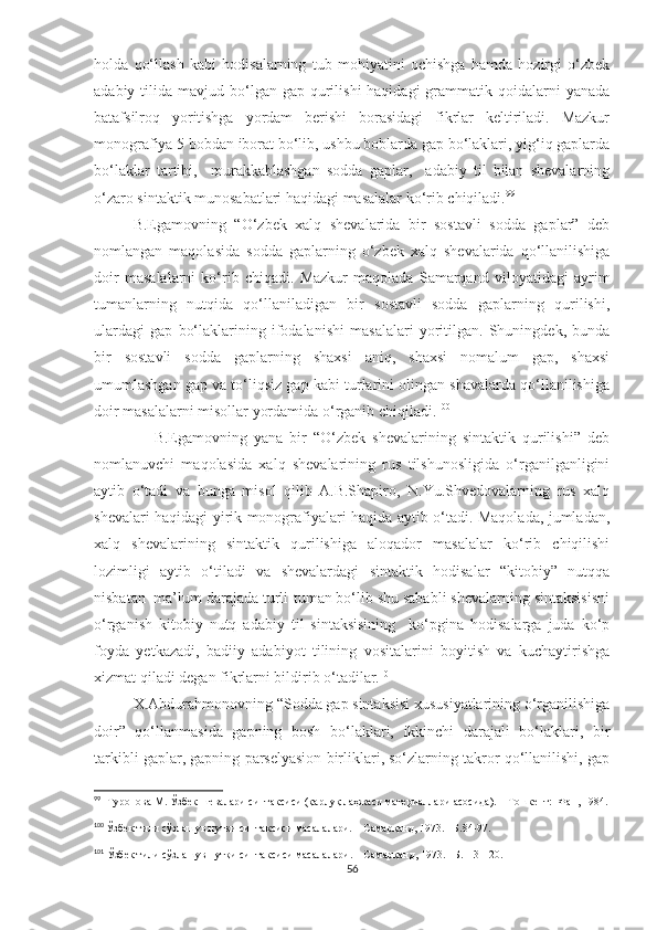 holda   qo‘llash   kabi   hodisalarning   tub   mohiyatini   ochishga   hamda   hozirgi   o‘zbek
adabiy  tilida  mavjud bo‘lgan  gap qurilishi  haqidagi  grammatik qoidalarni  yanada
batafsilroq   yoritishga   yordam   berishi   borasidagi   fikrlar   keltiriladi.   Mazkur
monografiya 5 bobdan iborat bo‘lib, ushbu boblarda gap bo‘laklari, yig‘iq gaplarda
bo‘laklar   tartibi,     murakkablashgan   sodda   gaplar,     adabiy   til   bilan   shevalarning
o‘zaro sintaktik munosabatlari haqidagi masalalar ko‘rib chiqiladi. 99
B.Egamovning   “O‘zbek   xalq   shevalarida   bir   sostavli   sodda   gaplar”   deb
nomlangan   maqolasida   sodda   gaplarning   o‘zbek   xalq   shevalarida   qo‘llanilishiga
doir   masalalarni   ko‘rib   chiqadi.   Mazkur   maqolada   Samarqand   viloyatidagi   ayrim
tumanlarning   nutqida   qo‘llaniladigan   bir   sostavli   sodda   gaplarning   qurilishi,
ulardagi   gap   bo‘laklarining   ifodalanishi   masalalari   yoritilgan.   Shuningdek,   bunda
bir   sostavli   sodda   gaplarning   shaxsi   aniq,   shaxsi   nomalum   gap,   shaxsi
umumlashgan gap va to‘liqsiz gap kabi turlarini olingan shavalarda qo‘llanilishiga
doir masalalarni misollar yordamida o‘rganib chiqiladi. 100
                  B.Egamovning   yana   bir   “O‘zbek   shevalarining   sintaktik   qurilishi”   deb
nomlanuvchi   maqolasida   xalq   shevalarining   rus   tilshunosligida   o‘rganilganligini
aytib   o‘tadi   va   bunga   misol   qilib   A.B.Shapiro,   N.Yu.Shvedovalarning   rus   xalq
shevalari haqidagi yirik monografiyalari haqida aytib o‘tadi. Maqolada, jumladan,
xalq   shevalarining   sintaktik   qurilishiga   aloqador   masalalar   ko‘rib   chiqilishi
lozimligi   aytib   o‘tiladi   va   shevalardagi   sintaktik   hodisalar   “kitobiy”   nutqqa
nisbatan  ma’lum darajada turli-tuman bo‘lib shu sababli shevalarning sintaksisisni
o‘rganish   kitobiy   nutq   adabiy   til   sintaksisining     ko‘pgina   hodisalarga   juda   ko‘p
foyda   yetkazadi,   badiiy   adabiyot   tilining   vositalarini   boyitish   va   kuchaytirishga
xizmat qiladi degan fikrlarni bildirib o‘tadilar. 101
  
X.Abdurahmonovning  “Sodda gap sintaksisi xususiyatlarining o‘rganilishiga
doir”   qo‘llanmasida   gapning   bosh   bo‘laklari,   ikkinchi   darajali   bo‘laklari,   bir
tarkibli gaplar, gapning parselyasion birliklari, so‘zlarning takror qo‘llanilishi, gap
99
    Туропова М. Ўзбек шевалари синтаксиси (қарлуқ лаҳжаси материаллари асосида). – Тошкент:  Фан, 1984.
100
  Ўзбек тили сўзлашув нутқи синтаксиси масалалари. – Самарқанд, 1973. –Б.84-97.
101
  Ўзбек тили сўзлашув нутқи синтаксиси масалалари. – Самарқанд,  1973. –Б.113-120.
56 