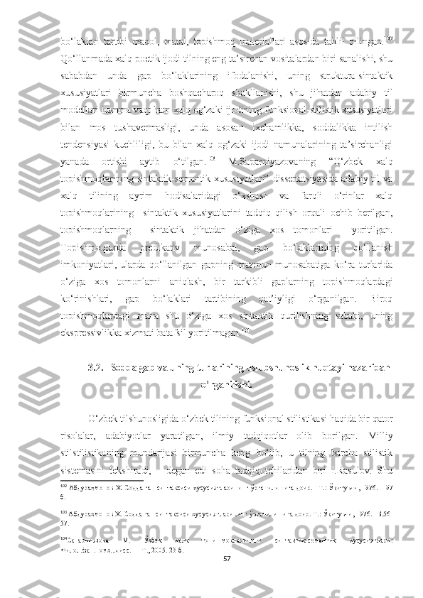 bo‘laklari   tartibi   maqol,   matal,   topishmoq   materiallari   asosida   tahlil   qilingan. 102
Qo‘llanmada xalq poetik ijodi tilning eng ta’sirchan vositalardan biri sanalishi, shu
sababdan   unda   gap   bo‘laklarining   ifodalanishi,   uning   struktura-sintaktik
xususiyatlari   birmuncha   boshqacharoq   shakllanishi,   shu   jihatdan   adabiy   til
modellari hamma vaqt ham xalq og‘zaki ijodining funksional-stilistik xususiyatlari
bilan   mos   tushavermasligi,   unda   asosan   ixchamlikka,   soddalikka   intilish
tendensiyasi   kuchliligi,   bu   bilan   xalq   og‘zaki   ijodi   namunalarining   ta’sirchanligi
yanada   ortishi   aytib   o‘tilgan. 103
  M.Saparniyazovaning   “O‘zbek   xalq
topishmoqlarining sintaktik-semantik  xususiyatlari”  dissertatsiyasida   adabiy til   va
xalq   tilining   ayrim   hodisalaridagi   o‘xshash   va   farqli   o‘rinlar   xalq
topishmoqlarining     sintaktik   xususiyatlarini   tadqiq   qilish   orqali   ochib   berilgan,
topishmoqlarning     sintaktik   jihatdan   o‘ziga   xos   tomonlari     yoritilgan.
Topishmoqlarda   predikativ   munosabat,   gap   bo‘laklarining   qo‘llanish
imkoniyatlari,   ularda   qo‘llanilgan   gapning   mazmun   munosabatiga   ko‘ra   turlarida
o‘ziga   xos   tomonlarni   aniqlash,   bir   tarkibli   gaplarning   topishmoqlardagi
ko‘rinishlari,   gap   bo‘laklari   tartibining   qat’iyligi   o‘rganilgan.   Biroq
topishmoqlardagi   mana   shu   o‘ziga   xos   sintaktik   qurilishning   sababi,   uning
ekspressivlikka xizmati batafsil yoritilmagan. 104
 
3.2.   Sodda gap va uning turlarining uslubshunoslik nuqtayi nazaridan
o‘rganilishi.
  O‘zbek tilshunosligida o‘zbek tilining funksional stilistikasi haqida bir qator
risolalar,   adabiyotlar   yaratilgan,   ilmiy   tadqiqotlar   olib   borilgan.   Milliy
stilstilistikaning   mundarijasi   birmuncha   keng   bo‘lib,   u   tilning   barcha   stilistik
sistemasini   tekshiradi,   –   degan   edi   soha   tadqiqotchilaridan   biri   I.Rasulov.   Shu
102
  Абдураҳмонов Х. Содда гап синтаксиси хусусиятларининг ўрганилишига доир.  – Т.: Ўқитувчи, 1976.  - 197
б.
103
  Абдураҳмонов Х. Содда гап синтаксиси хусусиятларининг ўрганилишига доир. Т.: Ўқитувчи, 1976. –Б.56-
57.
104
Сапарниязова   М.   Ўзбек   халқ   топишмоқларининг   синтактик-семантик   хусусиятлари:
Филол.фан.номз...дисс.   – Т., 2005. 23 б.
57 