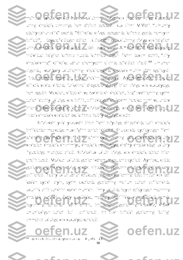 ma’noda   uslubshunoslar   har   bir   uslubning   o‘ziga   xos   jihatlarini   tilga   olganda,
uning   sintaktik   tomoniga   ham   e’tibor   qaratadi.   Rus   olimi   M.Verli   “Umumiy
adabiyotshunoslik”   asarida   “Stilistika   so‘zga   qaraganda   ko‘proq   gapda   namoyon
bo‘ladi”, – deya ta’kidlagan edilar. I.R.Galperin esa uslubning o‘ziga xos belgilari
uning   sintaktik   qurilishidadir,   –   deb   qayd   etadi.   A.Yefimov   V.Belinskiyning
individual   belgilar   ko‘proq   nutqda   ko‘rinadi   degan   fikrini   davom   ettirib,   “oliy
sintaksisning”   stilistika   uchun   ahamiyatini   alohida   ta’kidlab   o‘tadi. 105
  Umuman
olganda,     vazifaviy   uslublarning     shakllanishida   sintaksis   muhim   o‘rin   egallaydi.
Ifoda   maqsadi,   mazmuni,   ifoda   shaklini   belgilaydi.   Ayrim   sintaktik   hodisalar
stilistik   vosita   sifatida   funksional   chegaralanganligi   bilan   o‘ziga   xos   xususiyatga
ham   egadir.   Masalan,   sifatdosh   va   ravishdosh   shakllari,   bog‘lovchilarning   ayrim
turlari  kitobiy uslubga xos  bo‘lib, to‘liqsiz  gaplar, kesimi  harakat  nomi  va undov
bilan   ifodalangan   gaplar   ko‘proq   so‘zlashuv   nutqiga   xosligi   bilan   ajralib   turadi.
Poetik sintaksis vositalari esa ko‘proq badiiy uslubga xosdir. 
So‘zlovchi   yoki   yozuvchi   biror   fikrni   ro‘yobga   chiqarishda   turli   sintaktik
birliklardan maqsadga muvofig‘ini tanlab ishlatadi. Shu asosda  aytilayotgan fikrni
ta’sirchan   va   ma’noli   bo‘lishini   ta’minlaydi.   Buning   uchun   sintaktik   uslubiy
vositalar: sintaktik sinonimiya, sintaktik omonimiya, she’riy sintaksisdagi  uslubiy
figuralarga   murojaat   qiladi.   So‘zlashuv   uslubi   o‘ziga   xos   sintaktik   tabiati   bilan
ajralib turadi. Mazkur  uslubda gaplar ixcham, qisqa, aniq aytiladi. Ayniqsa, sodda
gaplarning qo‘llanishi o‘ziga xosdir. Bir tarkibli gaplarning turli ko‘rinishlari keng
qo‘llanadi. Badiiy uslub uchun struktural jihatdan gaplarning faqat bir turi xos deb
keskin   aytish   qiyin,   ayrim   asarlarda   gaplarning   ma`lum   turlari   qo‘llanishda
ustunlik qilib turishini  sezish mumkin. Ilmiy uslubda bayon etilayotgan mat nning
sintaktik   qurilishi     fikriy   tugallikka,   mantiqiy   izchillikka   xizmat   qil adi   hamda
bayonning   tabiatidan   kelib   chiqib,   bir   tarkibli   gaplarning   shaxssiz,   shaxsi
umumlashgan   turlari   faol     qo‘llanadi.   Bir   bosh   bo‘lakli   gaplarning   faolligi
ommabop uslubga xos xususiyat sana ladi.
105
   Е фимов А. Стилистика руского языка.    – M. , 19 69.  –Б. 5 .
58 