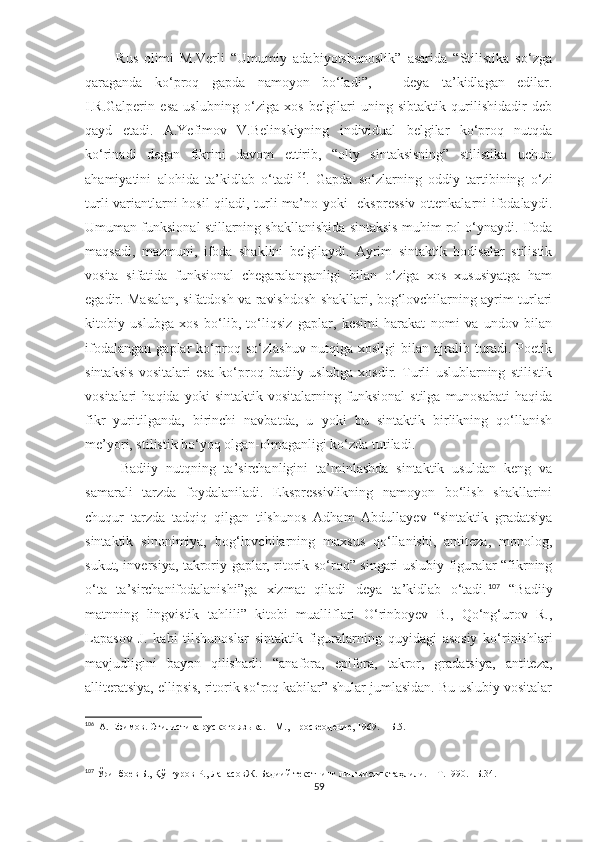           Rus   olimi   M.Verli   “Umumiy   adabiyotshunoslik”   asarida   “Stilistika   so‘zga
qaraganda   ko‘proq   gapda   namoyon   bo‘ladi”,   –   deya   ta’kidlagan   edilar.
I.R.Galperin   esa   uslubning   o‘ziga   xos   belgilari   uning   sibtaktik   qurilishidadir   deb
qayd   etadi.   A.Yefimov   V.Belinskiyning   individual   belgilar   ko‘proq   nutqda
ko‘rinadi   degan   fikrini   davom   ettirib,   “oliy   sintaksisning”   stilistika   uchun
ahamiyatini   alohida   ta’kidlab   o‘tadi 106
.   Gapda   so‘zlarning   oddiy   tartibining   o‘zi
turli variantlarni hosil  qiladi, turli ma’no yoki   ekspressiv ottenkalarni ifodalaydi.
Umuman funksional stillarning shakllanishida sintaksis muhim rol o‘ynaydi. Ifoda
maqsadi,   mazmuni,   ifoda   shaklini   belgilaydi.   Ayrim   sintaktik   hodisalar   stilistik
vosita   sifatida   funksional   chegaralanganligi   bilan   o‘ziga   xos   xususiyatga   ham
egadir. Masalan, sifatdosh va ravishdosh shakllari, bog‘lovchilarning ayrim turlari
kitobiy   uslubga   xos   bo‘lib,   to‘liqsiz   gaplar,   kesimi   harakat   nomi   va   undov   bilan
ifodalangan   gaplar   ko‘proq   so‘zlashuv   nutqiga   xosligi   bilan   ajralib   turadi.   Poetik
sintaksis   vositalari   esa   ko‘proq   badiiy   uslubga   xosdir.   Turli   uslublarning   stilistik
vositalari   haqida   yoki   sintaktik   vositalarning   funksional   stilga   munosabati   haqida
fikr   yuritilganda,   birinchi   navbatda,   u   yoki   bu   sintaktik   birlikning   qo‘llanish
me’yori, stilistik bo‘yoq olgan-olmaganligi ko‘zda tutiladi.  
Badiiy   nutqning   ta’sirchanligini   ta’minlashda   sintaktik   usuldan   keng   va
samarali   tarzda   foydalaniladi.   Ekspressivlikning   namoyon   bo‘lish   shakllarini
chuqur   tarzda   tadqiq   qilgan   tilshunos   Adham   Abdullayev   “sintaktik   gradatsiya
sintaktik   sinonimiya,   bog‘lovchilarning   maxsus   qo‘llanishi,   antiteza,   monolog,
sukut, inversiya, takroriy gaplar, ritorik so‘roq” singari uslubiy figuralar “fikrning
o‘ta   ta’sirchanifodalanishi”ga   xizmat   qiladi   deya   ta’kidlab   o‘tadi. 107
  “Badiiy
matnning   lingvistik   tahlili”   kitobi   mualliflari   O‘rinboyev   B.,   Qo‘ng‘urov   R.,
Lapasov   J.   kabi   tilshunoslar   sintaktik   figuralarning   quyidagi   asosiy   ko‘rinishlari
mavjudligini   bayon   qilishadi:   “anafora,   epifora,   takror,   gradatsiya,   antiteza,
alliteratsiya, ellipsis, ritorik so‘roq kabilar” shular jumlasidan. Bu uslubiy vositalar
106
   A .  Ефимов. Стилистика руского яз ы ка .  –  М., Просвеодение ,   1969.  – Б. 5 .
107
  Ўринбоев Б., Қўнғуров Р., ЛапасовЖ.  Бадиий текстнинг лингвистик таҳлили. – Т.1990. –Б.34.
59 
