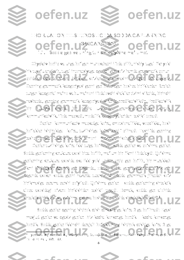 I BOB. JAHON TILSHUNOSLIGIDA SODDA GAPLARNING
O‘RGANILISHI
1.1. Sodda gap va uning turlari bo‘yicha ma’lumot
        Obyektiv borliq va unga bo‘lgan munosabatni ifoda qilib, nisbiy tugal fikr yoki
his-tuyg‘u anglatib, tugal intonatsiyaga ega bo‘lgan so‘z hamda grammatik qonun-
qoidalar   asosida   o‘zaro   birikkan   so‘zlar   bog‘lanmasi ni   biz   gap   de b   ataymiz .
Gapning grammatik kategoriyasi gapni gap bo‘lmagan boshqa birliklardan farqlab
turgan kategorial ma’no va bu ma’noni ifodalovchi shakllar tizimi sifatida, birinchi
navbatda,   gapning   grammatik   kategoriyasi   sifatida   predikativlikdir.   Predikativlik
bir   butunlik   sifatida   bir   necha   uzvlardan:   grammatik   shaxs,   zamon,
kommunikativlik, ifoda maqsadi, modallik kategoriyalaridan  tashkil topadi.
                Gaplar     kommunikativ   maqsadga   ko‘ra,   emotsionallikka,   voqelikka,   bosh
bo‘laklar   ishtirokiga     ko‘ra,   tuzilishiga   ko‘ra   tasnif   qilinadi.   Tasnifda   gapning
tashqi tomoni – tuzilishi va ichki tomoni – mazmuni hisobga olinadi. 
           Gaplar tuzilishiga ko‘ ra   ikki  turga bo‘linadi:  sodda gaplar va qo‘shma  gaplar.
Sodda gaplarning struktura asosi bitta bo‘lib, ma’lum bir fikrni ifodalaydi. Qo‘shma
gaplarning   struktura   asosida   esa   ikki   yoki   undan   ortiq   gap   bo‘lib,   bir   murakkab
fikrni   ifodalaydi.   Ammo,   gap   deganda,   odatda   sodda   gap   tushuniladi:   “Biz   gap
deganda   asosan   sodda   gapni   nazarda   tutamiz.   U   odatda   grammatik   jihatdan   so‘z
birikmasiga   qarama-qarshi   qo‘yiladi.   Qo‘shma   gaplar   –   sodda   gaplarning   sintaktik
aloqa   asosidagi   o‘zaro   birikishidan   tashkil   topadi.   Demak,   sodda   gap   alohida
sintaktik birlik bo‘lsa, qo‘shma gap esa boshqa bir alohida sintaktik birlikdir”. 3
              Sodda gaplar   eganing ishtirok  etish  etmasligiga  ko‘ra  2   ga bo‘ l in adi:  Egasi
mavjud   gaplar   va   egasiz   gaplar:   Biz   kecha   konsertga   bordik   –   kecha   konsertga
bordik .   Sodda   gaplar   ikkinchi   darajali   bo‘laklarning   ishtirok   etishiga   ko‘ra   2   ga
3
  Нурмонов   А.,   Аxмедов   А.,   Махмудов   Н.,   Солиxўжаева   С.   Ўзбек   тилининг   мазмуний   синтаксиси.   –
Тошкент:  Фан, 1992.   –Б.7.
6 