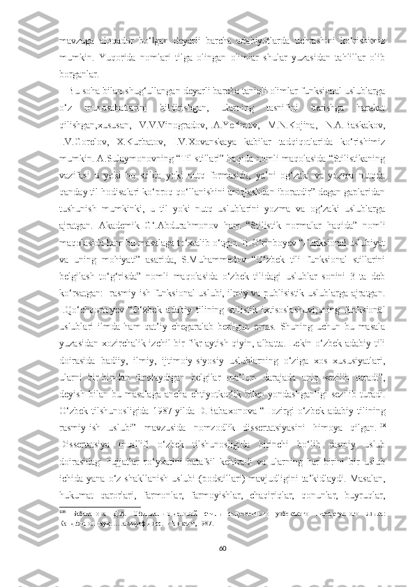 mavzuga   aloqador   bo‘lgan   deyarli   barcha   adabiyotlarda   uchrashini   ko‘rishimiz
mumkin.   Yuqorida   nomlari   tilga   olingan   olimlar   shular   yuzasidan   tahlillar   olib
borganlar.    
      Bu soha bilan shug‘ullangan deyarli barcha taniqli olimlar funksional uslublarga
o‘z   munosabatlarini   bildirishgan,   ularning   tasnifini   berishga   harakat
qilishgan,xususan,   V.V.Vinogradov,I.A.Yefimov,   M.N.Kojina,   N.A.Baskakov,
I.V.Gorelov,   X.Kurbatov,   I.V.Xovanskaya   kabilar   tadqiqotlarida   ko‘rishimiz
mumkin. A.Sulaymonovning “Til stillari” haqida nomli maqolasida “Stilistikaning
vazifasi   u   yoki   bu   stilda   yoki   nutq   formasida,   ya’ni   og‘zaki   va   yozma   nutqda
qanday til hodisalari ko‘proq qo‘llanishini aniqlashdan iboratdir” degan gaplaridan
tushunish   mumkinki,   u   til   yoki   nutq   uslublarini   yozma   va   og‘zaki   uslublarga
ajratgan.   Akademik   G‘.Abdurahmonov   ham   “Stilistik   normalar   haqida”   nomli
maqolasida ham bu masalaga to‘xtalib o‘tgan. B.O‘rinboyev “Funksional uslubiyat
va   uning   mohiyati”   asarida,   S.Muhammedov   “O‘zbek   tili   funksional   stillarini
belgilash   to‘g‘risda”   nomli   maqolasida   o‘zbek   tilidagi   uslublar   sonini   3   ta   deb
ko‘rsatgan:   rasmiy-ish funksional uslubi, ilmiy va publisistik uslublarga ajratgan.
I.Qo‘chqortoyev   “O‘zbek   adabiy   tilining   stilistik   ixtisoslashuvi,uning   funksional
uslublari   ilmda   ham   qat’iy   chegaralab   berilgan   emas.   Shuning   uchun   bu   masala
yuzasidan xozirchalik izchil bir fikr aytish qiyin, albatta. Lekin o‘zbek adabiy tili
doirasida   badiiy,   ilmiy,   ijtimoiy-siyosiy   uslublarning   o‘ziga   xos   xususiyatlari,
ularni   bir-biridan   farqlaydigan   belgilar   ma’lum   darajada   aniq   sezilib   turadi”,
deyish   bilan   bu   masalaga   ancha   ehtiyotkorlik   bilan   yondashganligi   sezilib   turadi.
O‘zbek   tilshunosligida  1987-yilda  D.Babaxonova  “Hozirgi   o‘zbek   adabiy  tilining
rasmiy-ish   uslubi”   mavzusida   nomzodlik   dissertatsiyasini   himoya   qilgan. 108
Dissertatsiya   muallifi   o‘zbek   tilshunosligida   birinchi   bo‘lib   rasmiy   uslub
doirasidagi   hujjatlar   ro‘yxatini   batafsil   keltiradi   va   ularning   har   birini   bir   uslub
ichida yana o‘z shakllanish  uslubi  (podstillari)  mavjudligini  ta’kidlaydi. Masalan,
hukumat   qarorlari,   farmonlar,   farmoyishlar,   chaqiriqlar,   qonunlar,   buyruqlar,
108
  Бабаханова   Д.А.   Официально -деловой   стиль   современного   узбекского   литературного   языка:
Канд.филол.наук. ….автореф.дисс. –Ташкент, 1987.
 
60 
