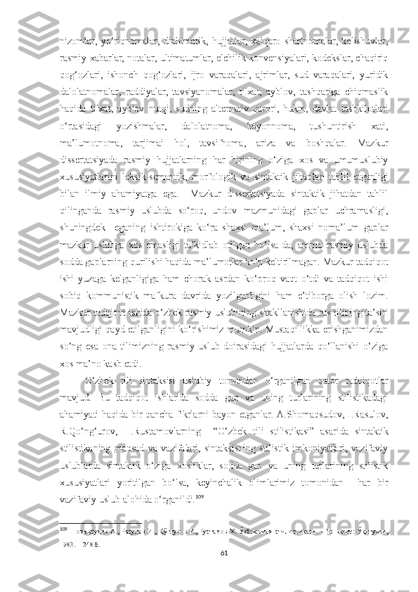 nizomlar,   yo‘riqnomalar,   diplomatik,   hujjatlar,   xalqaro   shartnomalar,   kelishuvlar,
rasmiy xabarlar, notalar, ultimatumlar, elchilik konvensiyalari, kodekslar, chaqiriq
qog‘ozlari,   ishonch   qog‘ozlari,   ijro   varaqalari,   ajrimlar,   sud   varaqalari,   yuridik
dalolatnomalar,   raddiyalar,   tavsiyanomalar,   tilxat,   ayblov,   tashqariga   chiqmaslik
haqida   tilxat,   ayblov   nutqi,   sudning   alternativ   qarori,   hukm,   davlat   tashkilotlari
o‘rtasidagi   yozishmalar,   dalolatnoma,   bayonnoma,   tushuntirish   xati,
ma’lumotnoma,   tarjimai   hol,   tavsifnoma,   ariza   va   boshqalar.   Mazkur
dissertatsiyada   rasmiy   hujjatlarning   har   birining   o‘ziga   xos   va   umumuslubiy
xususiyatlarini   leksik-semantik,   morfologik   va   sintaktik   jihatdan   tahlil   etganligi
bilan   ilmiy   ahamiyatga   ega.     Mazkur   dissertatsiyada   sintaktik   jihatdan   tahlil
qilinganda   rasmiy   uslubda   so‘roq,   undov   mazmunidagi   gaplar   uchramasligi,
shuningdek     eganing   ishtirokiga   ko‘ra   shaxsi   ma’lum,   shaxsi   noma’lum   gaplar
mazkur   uslubga   xos   emasligi   ta’kidlab   otilgan   bo‘lsa-da,   ammo   rasmiy   uslubda
sodda gaplarning qurilishi haqida ma’lumotlar ko‘p keltirilmagan. Mazkur tadqiqot
ishi   yuzaga   kelganligiga   ham   chorak   asrdan   ko‘proq   vaqt   o‘tdi   va   tadqiqot   ishi
sobiq   kommunistik   mafkura   davrida   yozilganligini   ham   e’tiborga   olish   lozim.
Mazkur tadqiqot ishida o‘zbek rasmiy uslubining shakllanishida rus tilining ta’siri
mavjudligi qayd etilganligini ko‘rishimiz mumkin. Mustaqillikka erishganimizdan
so‘ng   esa   ona   tilimizning   rasmiy   uslub   doirasidagi   hujjatlarda   qo‘llanishi   o‘ziga
xos ma’no kasb etdi. 
O‘zbek   tili   sintaksisi   uslubiy   tomondan   o‘rganilgan   qator   tadqiqotlar
mavjud.   Bu   tadqiqot   ishlarida   sodda   gap   va   uning   turlarining   stilistikadagi
ahamiyati haqida bir qancha fikrlarni bayon etganlar.   A.Shomaqsudov, I.Rasulov,
R.Qo‘ng‘urov,   H.Rustamov larning     “O‘zbek   tili   stilistikasi”   asarida   sintaktik
stilistikaning   maqsad   va   vazifalari,   sintaksisning   stilistik   imkoniyatlari,   vazifaviy
uslublarda   sintaktik   o‘ziga   xosliklar,   sodda   gap   va   uning   turlarining   stilistik
xususiyatlari   yoritilgan   bo‘lsa,   keyinchalik   olimlarimiz   tomonidan     har   bir
vazifaviy uslub alohida o‘rganildi. 109
109
  Шомақсудов А., Расулов И., Қўнғуров Р., Рустамов Х. Ўзбек тили стилистикаси. – Тошкент: Ўқитувчи,
1983. – 248 б.
61 