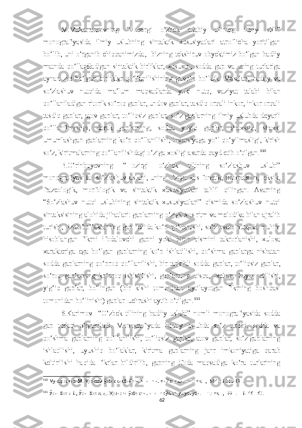 M.Mukarramovning   “Hozirgi   o‘zbek   adabiy   tilining   ilmiy   stili”
monografiyasida   ilmiy   uslubning   sintaktik   xususiyatlari   atroflicha   yoritilgan
bo‘lib,  uni  o‘rganib  chiqqanimizda,   bizning  tekshiruv obyektimiz  bo‘lgan  badiiy
matnda   qo‘llaniladigan   sintaktik   birliklar,   xususan,   sodda   gap   va   uning   turlariga
aynan   zid   bo‘lgan   birliklar   qo‘llanilishining   guvohi   bo‘ldik.   Masalan,   badiiy   va
so‘zlashuv   nutqida   ma’lum   maqsadlarda   yoki   nutq,   vaziyat   talabi   bilan
qo‘llaniladigan ritorik so‘roq gaplar, undov gaplar, tasdiq orqali inkor, inkor orqali
tasdiq   gaplar,   atov   gaplar,   to‘liqsiz   gaplar,   so‘z-gaplarning   ilmiy   uslubda   deyarli
qo‘llanilmasligi,   darak   gaplarning,   sodda   yoyiq   gaplar,   shaxssiz,   shaxsi
umumlashgan   gaplarning  ko‘p  qo‘llanilishi,  inversiyaga   yo‘l   qo‘yilmasligi,   kirish
so‘z, kiritmalarning qo‘llanilishdagi o‘ziga xosligi asarda qayd etib o‘tilgan. 110
   
B.O‘rinboyevning   “Hozirgi   o‘zbek   tilining   so‘zlashuv   uslubi”
monografiyasida   so‘zlashuv uslubi, uning o‘ziga xos fonetik, intonatsion, leksik,
frazeologik,   morfologik   va   sintaktik   xususiyatlari   tahlil   qilingan.   Asarning
“So‘zlashuv   nutqi   uslubining   sintaktik   xususiyatlari”   qismida   so‘zlashuv   nutqi
sintaksisining alohida jihatlari: gaplarning o‘ziga xos ritm va melodika bilan ajralib
turishi,   izoh bo‘laklarning gap ichida ko‘p qo‘llanishi, so‘zlovchi nutqida muhim
hisoblangan   fikrni   ifodalovchi   gapni   yoki   biror   qismini   takrorlanishi,   xulosa
xarakteriga   ega   bo‘lgan   gaplarning   ko‘p   ishlatilishi,   qo‘shma   gaplarga   nisbatan
sodda   gaplarning   qo‘proq   qo‘llanilishi,   bir   tarkibli   sodda   gaplar,   to‘liqsiz   gaplar,
so‘roq   gaplarning   ko‘proq   ishlatilishi,   gaplarning   qisqa,   ixcham   bayon   etilishi,
yig‘iq   gaplar,   bo‘lingan   (bir   kishi   tomonidan   aytilayotgan   fikrning   boshqasi
tomonidan bo‘linishi) gaplar  uchrashi aytib o‘tilgan. 111
 
S.Karimov     “O‘zbek   tilining   badiiy   uslubi”   nomli   monografiyasida   sodda
gap   turlari   o‘rganiladi.   Monografiyada   badiiy   uslubda   so‘z   tartibi,   sodda   va
qo‘shma   gaplarning   qo‘llanilishi,   to‘liqsiz   gaplar,   atov   gaplar,   so‘z-gaplarning
ishlatilishi,   uyushiq   bo‘laklar,   kiritma   gaplarning   janr   imkoniyatiga   qarab
keltirilishi   haqida   fikrlar   bildirilib,   gapning   ifoda   maqsadiga   ko‘ra   turlarining
110
 Мукаррамов М. Ҳозирги ўзбек адабий тилининг илмий стили. – Т.: Фан, 1984.–Б.111-131 .
111
  Ўринбоев Б., Ўринбоева Д. Ҳозирги ўзбек тилининг сўзлашув услуби. – Т.: Фан, 1991 . –  Б.146-160.
62 