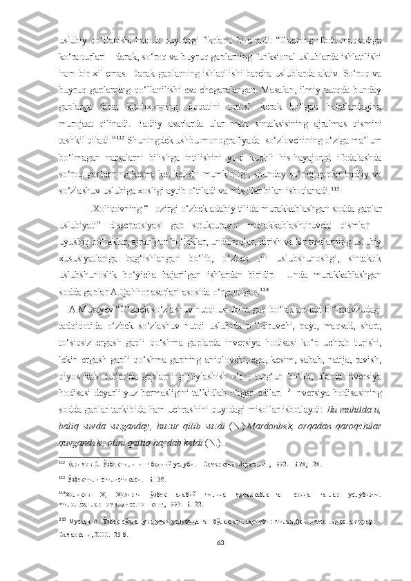 uslubiy  qo‘llanishi  haqida  quyidagi  fikrlarni   bildiradi :   “Gapning  ifoda  maqsadiga
ko‘ra turlari – darak, so‘roq va buyruq gaplarning funksional uslublarda ishlatilishi
ham bir xil emas.   Darak gaplarning ishlatilishi barcha uslublarda aktiv. So‘roq va
buyruq gaplarning qo‘llanilishi  esa chegaralangan. Masalan,  ilmiy nutqda bunday
gaplarga   faqat   kitobxonning   diqqatini   tortish   kerak   bo‘lgan   holatlardagina
murojaat   qilinadi.   Badiiy   asarlarda   ular   matn   sintaksisining   ajralmas   qismini
tashkil qiladi.” 112
 Shuningdek ushbu monografiyada  so‘zlovchining o‘ziga ma’lum
bo‘lmagan   narsalarni   bilishga   intilishini   yoki   kuchli   his-hayajonni   ifodalashda
so‘roq gaplarning ketma-ket  kelishi  mumkinligi, shunday  so‘roq gaplar  badiiy va
so‘zlashuv uslubiga xosligi aytib o‘tiladi va misollar bilan isbotlanadi. 113
  
H.Xoliqovning  “Hozirgi o‘zbek adabiy tilida murakkablashgan sodda gaplar
uslubiyati”   dissertatsiyasi   gap   strukturasini   murakkablashtiruvchi   qismlar   –
uyushiq bo‘laklar, ajratilgan bo‘laklar, undalmalar, kirish va kiritmalarning uslubiy
xususiyatlariga   bag‘ishlangan   bo‘lib,   o‘zbek   tili   uslubshunosligi,   sintaktik
uslubshunoslik   bo‘yicha   bajarilgan   ishlardan   biridir.     Unda   murakkablashgan
sodda gaplar A.Qahhor asarlari asosida o‘rganilgan. 114
 
     A.Musayеv  “O‘zbеk so‘zlashuv nutqi uslubida gap bo‘laklari tartibi” mavzudagi
tadqiqotida   o‘zbеk   so‘zlashuv   nutqi   uslubida   to‘ldiruvchi,   payt,   maqsad,   shart,
to‘siqsiz   ergash   gapli   qo‘shma   gaplarda   invеrsiya   hodisasi   ko‘p   uchrab   turishi,
lеkin   ergash   gapli   qo‘shma   gapning   aniqlovchi,   ega,   kеsim,   sabab,   natija,   ravish,
qiyos   kabi   turlarida   gaplarning   joylashish   o‘rni   turg‘un   bo‘lib,   ularda   invеrsiya
hodisasi dеyarli yuz bеrmasligini ta’kidlab o‘tgan edilar. 115
  Invеrsiya hodisasining
sodda gaplar tarkibida ham uchrashini quyidagi misollar isbotlaydi:   Bu muhitda u,
baliq   suvda   suzganday,   huzur   qilib   suzdi   (N.). Mardonbеk,   orqadan   qaroqchilar
quvgandеk., otini qattiq haydab kеtdi  (N.). 
112
 Каримов C.   Ўзбек тилининг бадиий  услуби. – Самарқанд: Зарафшон, 1992. –Б.78 ; 128.
113
  Ў збек тили стилистикаси. –Б.156.
114
Холиқов   Ҳ.   Ҳозирги   ўзбек   адабий   тилида   мураккаблашган   содда   гаплар   услубияти.
Филол.фанлар.номз...дисс.Тошкент, 1993.–Б.122.
115
  Мусаев  А. Ўзбек  сўзлашув нутқи  услубида  гап  бўлаклари  тартиби:  Филол.фан. номз. ..дисс.  автореф.  –
Самарқанд, 2000. -25 б.
63 