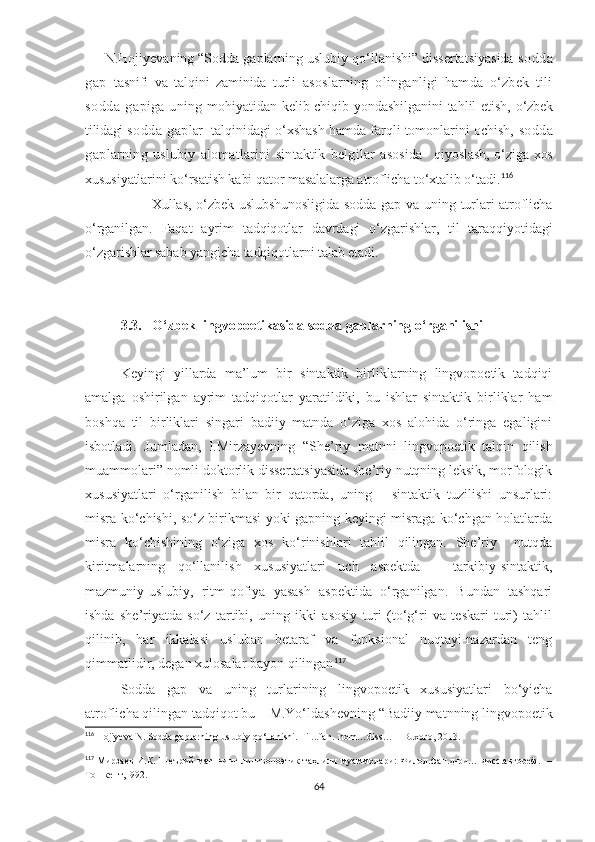      N.Hojiyevaning “Sodda gaplarning uslubiy qo‘llanishi” dissertatsiyasida  sodda
gap   tasnifi   va   talqini   zaminida   turli   asoslarning   olinganligi   hamda   o‘zbеk   tili
sodda   gap iga uning   mohiyatidan kеlib chiqib yondashilganini tahlil etish,   o‘zbеk
tilidagi  sodda   gap lar   talqinidagi o‘xshash hamda farqli tomonlarini ochish,  s odda
gap larning   uslubiy   alomatlarini   sintaktik   bеlgilar   asosida     qiyoslash, o‘ziga xos
xususiyatlarini ko‘rsatish kabi qator masalalarga atroflicha to‘xtalib o‘tadi. 116
Xullas, o‘zbek uslubshunosligida  sodda gap va uning turlari atroflicha
o‘rganilgan.   Faqat   ayrim   tadqiqotlar   davrdagi   o‘zgarishlar,   til   taraqqiyotidagi
o‘zgarishlar sabab yangicha tadqiqotlarni talab etadi. 
3.3.   O‘zbek lingvopoetikasida sodda gaplarning o‘rganilishi  
Keyingi   yillarda   ma’lum   bir   sintaktik   birliklarning   lingvopoetik   tadqiqi
amalga   oshirilgan   ayrim   tadqiqotlar   yaratildiki,   bu   ishlar   sintaktik   birliklar   ham
boshqa   til   birliklari   singari   badiiy   matnda   o‘ziga   xos   alohida   o‘ringa   egaligini
isbotladi.   Jumladan,   I.Mirzayevning   “She’riy   matnni   lingvopoetik   talqin   qilish
muammolari” nomli doktorlik dissertatsiyasida she’riy nutqning leksik, morfologik
xususiyatlari   o‘rganilish   bilan   bir   qatorda,   uning       sintaktik   tuzilishi   unsurlari:
misra ko‘chishi, so‘z birikmasi yoki gapning keyingi misraga ko‘chgan holatlarda
misra   ko‘chishining   o‘ziga   xos   ko‘rinishlari   tahlil   qilingan.   She’riy     nutqda
kiritmalarning   qo‘llanilish   xususiyatlari   uch   aspektda   –   tarkibiy-sintaktik,
mazmuniy-uslubiy,   ritm-qofiya   yasash   aspektida   o‘rganilgan.   Bundan   tashqari
ishda   she’riyatda   so‘z   tartibi,   uning   ikki   asosiy   turi   (to‘g‘ri   va   teskari   turi)   tahlil
qilinib,   har   ikkalasi   usluban   betaraf   va   funksional   nuqtayi-nazardan   teng
qimmatlidir, degan xulosalar bayon qilingan 117
Sodda   gap   va   uning   turlarining   lingvopoetik   xususiyatlari   bo‘yicha
atroflicha qilingan tadqiqot bu –  M.Yo‘ldashevning  “Badiiy matnning lingvopoetik
116
  Hojiyeva N.  Sodda gaplarning uslubiy qo‘llanishi . Fil...fan. .nom…diss… – Buxoro, 2013.
117
  Мирзаев И.К. Шеърий матннинг лингвопоэтик таҳлили муаммолари:  Филол.фан.д-ри… дисс.автореф.   –
Тошкент,1992. 
64 