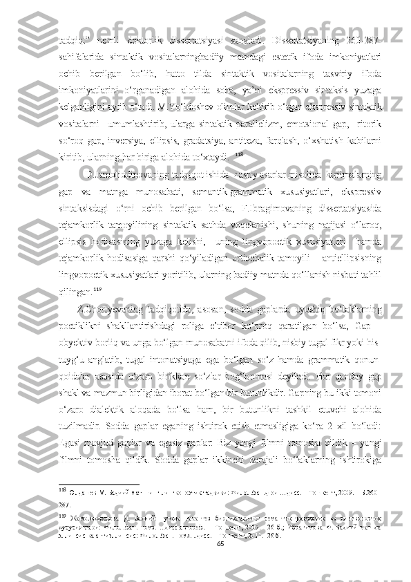 tadqiqi”   nomli   doktorlik   dissertatsiyasi   sanaladi.   Dissertatsiyaning   260-287-
sahifalarida   sintaktik   vositalarningbadiiy   matndagi   estetik   ifoda   imkoniyatlari
ochib   berilgan   bo‘lib,   hatto   tilda   sintaktik   vositalarning   tasviriy   ifoda
imkoniyatlarini   o‘rganadigan   alohida   soha,   ya’ni   ekspressiv   sintaksis   yuzaga
kelganligini aytib o‘tadi.  M.Yo‘ldoshev olimlar keltirib o‘tgan  ekspressiv  sintaktik
vositalarni     umumlashtirib,   ularga   sintaktik   parallelizm,   emotsional   gap,     ritorik
so‘roq   gap,   inversiya,   ellipsis,   gradatsiya,   antiteza,   farqlash,   o‘xshatish   kabilarni
kiritib, ularning har biriga alohida to‘xtaydi.    118
  D.Jamoliddinovaning  tadqiqot ishida  nasriy asarlar misolida  kiritmalarning
gap   va   matnga   munosabati,   semantik-grammatik   xususiyatlari,   ekspressiv
sintaksisdagi   o‘rni   ochib   berilgan   bo‘lsa,   F.Ibragimovaning   dissertatsiyasida
tejamkorlik   tamoyilining   sintaktik   sathda   voqelanishi,   shuning   natijasi   o‘laroq,
ellipsis   hodisasining   yuzaga   kelishi,     uning   lingvopoetik   xususiyatlari     hamda
tejamkorlik   hodisasiga   qarshi   qo‘yiladigan   ortiqchalik   tamoyili   –   antiellipsisning
lingvopoetik xususiyatlari yoritilib, ularning badiiy matnda qo‘llanish nisbati tahlil
qilingan. 119
 
Z.Choriyevaning   tadqiqotida,   asosan,   sodda   gaplarda   uyushiq   bo‘laklarning
poetiklikni   shakllantirishdagi   roliga   e’tibor   ko‘proq   qaratilgan   bo‘lsa,   Gap   –
obyektiv borliq va unga bo‘lgan munosabatni ifoda qilib, nisbiy tugal fikr yoki his-
tuyg‘u   anglatib,   tugal   intonatsiyaga   ega   bo‘lgan   so‘z   hamda   grammatik   qonun-
qoidalar   asosida   o‘zaro   birikkan   so‘zlar   bog‘lanmasi   deyiladi.   Har   qanday   gap
shakl va mazmun birligidan iborat bo‘lgan bir butunlikdir. Gapning bu ikki tomoni
o‘zaro   dialektik   aloqada   bo‘lsa   ham,   bir   butunlikni   tashkil   etuvchi   alohida
tuzilmadir.   Sodda   gaplar   eganing   ishtirok   etish   etmasligiga   ko‘ra   2   xil   bo‘ladi:
Egasi   mavjud   gaplar   va   egasiz   gaplar:   Biz   yangi   filmni   tomosha   qildik   –   yangi
filmni   tomosha   qildik.   Sodda   gaplar   ikkinchi   darajali   bo‘laklarning   ishtirokiga
118
 Юлдашев М. Бадиий матннинг лингвопоэтик тадқиқи: Филол.фан.д-ри …дисс. – Тошкент, 2009. – Б.260 -
287.
119
  Жамолиддинова   Д.   Бадиий   нутқда   парантез   бирликларнинг   семантик-грамматик   ва   лингвопоэтик
хусусиятлари:   Филол.фан.   номз.   ...дисс.автореф.   –   Тошкент,   2009.   –26   б.;   Ибрагимова   Ф.   Бадиий   матнда
эллипсис ва антиэллипсис: Филол.фан. номз. ..дисс. – Тошкент, 2011.–26 б.
65 