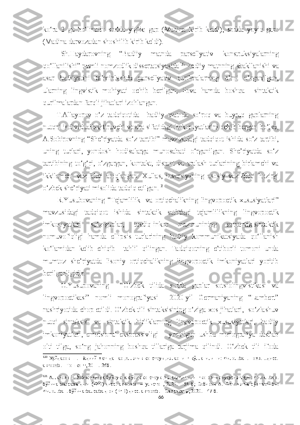 ko‘ra   2   ga   bo‘linadi:   sodda   yig‘iq   gap   (Madina   kirib   keldi),   sodda   yoyiq   gap:
(Madina darvozadan shoshilib kirib keldi).
Sh.Haydarovning   “Badiiy   matnda   parsellyativ   konstruksiyalarning
qo‘llanilishi” nomli nomzodlik dissertatsiyasida 120
 badiiy matnning shakllanishi va
asar   badiiyatini   ta’minlashda   parsellyativ   qurilmalarning   o‘rni   o‘rganilgan,
ularning   lingvistik   mohiyati   ochib   berilgan,   ilova   hamda   boshqa     sintaktik
qurilmalardan farqli jihatlari izohlangan. 
T.Allayorov   o‘z   tadqiqotida     badiiy   matnda   so‘roq   va   buyruq   gaplarning
nutqni individuallashtiruvchi vosita sifatidagi imkoniyatlarini ochib bergan bo‘lsa,
A.Sobirovning   “She’riyatda   so‘z   tartibi”   mavzusidagi   tadqiqot   ishida   so‘z   tartibi,
uning   turlari,   yondosh   hodisalarga   munosabati   o‘rganilgan.   She’riyatda   so‘z
tartibining   to‘g‘ri,   o‘zgargan,   kontakt,   distant   va   aralash   turlarining   birlamchi   va
ikkilamchi   vazifalari   aniqlangan.   Xullas,   inversiyaning   asosiy   vazifalari   hozirgi
o‘zbek she’riyati misolida tadqiq etilga n. 121
R.Yusubovaning   “ Tejamlilik     va   ortiqchalikning   lingvopoetik   xususiyatlari ”
mavzusidagi   tadqiqot   ish ida   s intaktik   sathdagi   tejamlilikning   lingvopoetik
imkoniyatlari   so‘z-gaplar,   tasdiq-inkor   mazmunining   semantik-sintaktik
nomuvofiqligi   hamda   ellipsis   turlarining   badiiy   kommunikatsiyada   qo‘llanish
ko‘lamidan   kelib   chiqib     tahlil   qilingan.   Tadqiqotning   e’tiborli   tomoni   unda
mumtoz   she’riyatda   lisoniy   ortiqchalikning   lingvopoetik   imkoniyatlari   yoritib
berilganligidir.
O.Yusupovaning     “O‘zbek   tilida   sodda   gaplar   sotsiolingvistikasi   va
lingvopoetikasi”   nomli   monografiyasi     2020-yil   Germaniyaning   “Lambert”
nashriyotida chop etildi. O‘zbek tili sintaksisining o‘ziga xos jihatlari,   so‘zlashuv
nutqi   sintaksisi   va   sintaktik   birliklarning   lingvopoetik   xususiyatlari,   badiiy
imkoniyatlari,   emotsional-ekspressivligi       yoritilgan   ushbu   monografiya   dastlab
olti   tilga,   so‘ng   jahonning   boshqa   tillariga   tarjima   qilindi.   O‘zbek   tili   ifoda
120
  Ҳайдаров Ш.   Бадиий  матнда парцеллятив конструкцияларнинг қўлланилиши: Филол.фан. номз. ...дисс.
автореф. – Тошкент, 2011.–26б.
121
  Аллаёров Т. Ўзбек тилида буйруқ ва сўроқ конструкцияларининг лингвопоэтик хусусиятлари: Филол.фан.
бўйича   фалсафа   д-ри   (РhD)   дисс.   автореф     –Гулистон,   2020.   –   58   б ;   Собиров   А.   Шеъриятда   сўз   тартиби:
Филол.фан. бўйича фалсафа д-ри (РhD) дисс. автореф. – Самарқанд, 2020. – 47 б.
66 