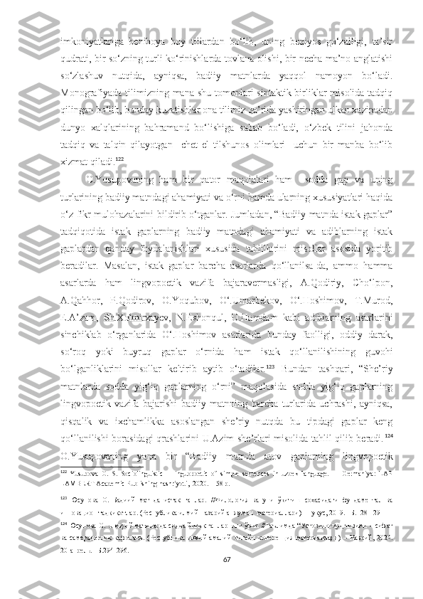 imkoniyatlariga   benihoya   boy   tillardan   bo‘lib,   uning   beqiyos   go‘zalligi,   ta’sir
qudrati, bir so‘zning turli ko‘rinishlarda tovlana olishi, bir necha ma’no anglatishi
so‘zlashuv   nutqida,   ayniqsa,   badiiy   matnlarda   yaqqol   namoyon   bo‘ladi.
Monografiyada tilimizning mana  shu tomonlari  sintaktik birliklar  misolida tadqiq
qilingan bo‘lib, bunday kuzatishlar ona tilimiz qa’rida yashiringan ulkan xazinadan
dunyo   xalqlarining   bahramand   bo‘lishiga   sabab   bo‘ladi,   o‘zbek   tilini   jahonda
tadqiq   va   talqin   qilayotgan     chet   el   tilshunos   olimlari     uchun   bir   manba   bo‘lib
xizmat qiladi. 122
O.Yusupovaning   ham   bir   qator   maqolalari   ham     sodda   gap   va   uning
turlarining badiiy matndagi ahamiyati va o‘rni hamda ularning xususiyatlari haqida
o‘z fikr-mulohazalarini bildirib o‘tganlar. Jumladan, “Badiiy matnda istak gaplar”
tadqiqotida   istak   gaplarning   badiiy   matndagi   ahamiyati   va   adiblarning   istak
gaplardan   qanday   foydalanishlari   xususida   tahlillarini   misollar   asosida   yoritib
beradilar.   Masalan,   istak   gaplar   barcha   asarlarda   qo‘llanilsa-da,   ammo   hamma
asarlarda   ham   lingvopoetik   vazifa   bajaravermasligi,   A.Qodiriy,   Cho‘lpon,
A.Qahhor,   P.Qodirov,   O.Yoqubov,   O‘.Umarbekov,   O‘.Hoshimov,   T.Murod,
E.A’zam,   Sh.Xolmirzayev,   N.Eshonqul,   U.Hamdam   kabi   adiblarning   asarlarini
sinchiklab   o‘rganlarida   O‘.Hoshimov   asarlarida   bunday   faolligi,   oddiy   darak,
so‘roq   yoki   buyruq   gaplar   o‘rnida   ham   istak   qo‘llanilishining   guvohi
bo‘lganliklarini   misollar   keltirib   aytib   o‘tadilar. 123
  Bundan   tashqari,   “She’riy
matnlarda   sodda   yig‘iq   gaplarning   o‘rni”   maqolasida   sodda   yig‘iq   gaplarning
lingvopoetik   vazifa   bajarishi   badiiy   matnning   barcha   turlarida   uchrashi,   ayniqsa,
qisqalik   va   ixchamlikka   asoslangan   she’riy   nutqda   bu   tipdagi   gaplar   keng
qo‘llanilishi borasidagi qrashlarini U.Azim she’rlari misolida tahlil qilib beradi. 124
O.Yusupovaning   yana   bir   “Badiiy   matnda   atov   gaplarning   lingvopoetik
122
  Yusupova   O.   S.   Sociolinguistic       linguopoetic   of   simple   sentences   in   uzbek   language.     –   Germaniya:   LAP
LAMBERT Academic Publishing nashriyoti,  2020. – 58 p.
123
  Юсупова   О.   Бадиий   матнда   истак   гаплар.   // Филология   ва   уни   ўқитиш   соҳасидаги   фундаментал   ва
инновацион тадқиқотлар. (Республика илмий-назарий анжуман  материаллари) –Нукус, 2019. –Б. 128-129
124
  Юсупова О.  Шеърий матнларда содда йиғиқ гапларнинг ўрни  // Таълимда “Устоз-шогирд тизими – сифат
ва   самарадорлик   кафолати.   (Республика   илмий-амалий   онлайн   конеренция   материаллари)   –   Навоий,   2020.
20-апрель. –Б.294-296.  
67 