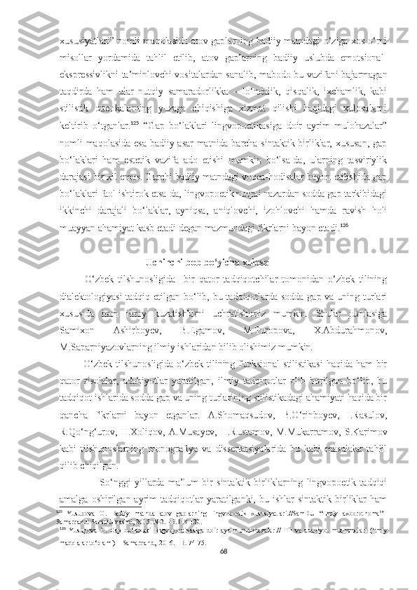 xususiyatlari” nomli maqolasida atov gaplarning badiiy matndagi o‘ziga xos o‘rni
misollar   yordamida   tahlil   etilib,   atov   gaplarning   badiiy   uslubda   emotsional-
ekspressivlikni ta’minlovchi vositalardan sanalib, mabodo bu vazifani bajarmagan
taqdirda   ham   ular   nutqiy   samaradorlikka   –   lo‘ndalik,   qisqalik,   ixchamlik,   kabi
stilistik   ottenkalarning   yuzaga   chiqishiga   xizmat   qilishi   haqidagi   xulosalarni
keltirib   o‘tganlar. 125
  “Gap   bo‘laklari   lingvopoetikasiga   doir   ayrim   mulohazalar”
nomli maqolasida esa badiiy asar  matnida barcha sintaktik birliklar, xususan, gap
bo‘laklari   ham   estetik   vazifa   ado   etishi   mumkin   bo‘lsa-da,   ularning   tasviriylik
darajasi bir xil emas. Garchi badiiy matndagi voqea-hodisalar bayon etilishida gap
bo‘laklari faol ishtirok etsa-da, lingvopoetik nuqtai nazardan sodda gap tarkibidagi
ikkinchi   darajali   bo‘laklar,   ayniqsa,   aniqlovchi,   izohlovchi   hamda   ravish   holi
muayyan ahamiyat kasb etadi degan mazmundagi fikrlarni bayon etadi. 126
                                    Uchinchi bob bo‘yicha xulosa 
            O‘zbek   tilshunosligida     bir   qator   tadqiqotchilar   tomonidan   o‘zbek   tilining
dialektologiyasi  tadqiq etilgan bo‘lib, bu tadqiqotlarda sodda gap va uning turlari
xususida   ham   ilmiy   kuzatishlarni   uchratishimiz   mumkin.   Shular   jumlasiga
Samixon   Ashirboyev,   B.Egamov,   M.Turopova,   X.Abdurahmonov,
M.Saparniyazovlarning ilmiy ishlaridan bilib olishimiz mumkin.
              O‘zbek tilshunosligida o‘zbek tilining funksional  stilistikasi  haqida ham  bir
qator   risolalar,   adabiyotlar   yaratilgan,   ilmiy   tadqiqotlar   olib   borilgan   bo‘lib,   bu
tadqiqot ishlarida sodda gap va uning turlarining stilistikadagi ahamiyati haqida bir
qancha   fikrlarni   bayon   etganlar.   A.Shomaqsudov,   B.O‘rinboyev,   I.Rasulov,
R.Qo‘ng‘urov,   H.Xoliqov,   A.Musayеv,   H.Rustamov,   M.Mukarramov,   S.Karimov
kabi   tilshunoslarning   monografiya   va   dissertatsiyalarida   bu   kabi   masalalar   tahlil
qilib chiqilgan.
                      So‘nggi   yillarda   ma’lum   bir   sintaktik   birliklarning   lingvopoetik   tadqiqi
amalga  oshirilgan  ayrim   tadqiqotlar  yaratilganki,  bu  ishlar  sintaktik  birliklar  ham
125
  Yusupova   O.   Badiiy   matnda   atov   gaplarning   lingvopoetik   xususiyatlari.//SamDU   “Ilmiy   axborotnoma”   –
Samarqand: SamDU nashri, 2015. №2. –B.118-120. 
126
  Yusupova   O.   Gap   bo‘laklari   lingvopoetikasiga   doir   ayrim   mulohazalar .//   Til   va   adabiyot   muammolari   (Ilmiy
maqolalar to‘plami) – Samarqand,  2016. –B. 74-75.
68 