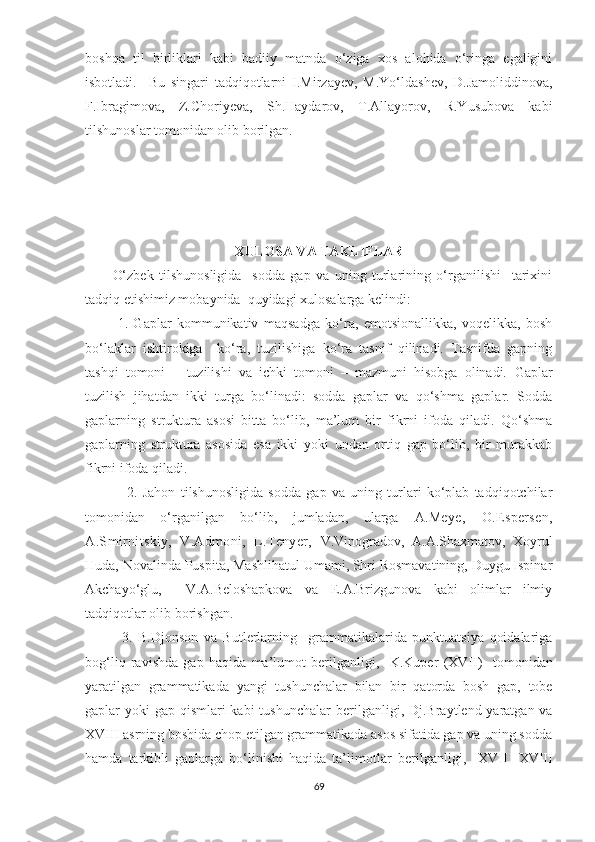 boshqa   til   birliklari   kabi   badiiy   matnda   o‘ziga   xos   alohida   o‘ringa   egaligini
isbotladi.     Bu   singari   tadqiqotlarni   I.Mirzayev,   M.Yo‘ldashev,   D.Jamoliddinova,
F.Ibragimova,   Z.Choriyeva,   Sh.Haydarov,   T.Allayorov,   R.Yusubova   kabi
tilshunoslar tomonidan olib borilgan.
XULOSA VA TAKLIFLAR
          O‘zbek   tilshunosligida     sodda   gap   va   uning   turlarining   o‘rganilishi     tarixini
tadqiq etishimiz mobaynida  quyidagi xulosalarga kelindi:
            1.   Gaplar   kommunikativ   maqsadga   ko‘ra,   emotsionallikka,   voqelikka,   bosh
bo‘laklar   ishtirokiga     ko‘ra,   tuzilishiga   ko‘ra   tasnif   qilinadi.   Tasnifda   gapning
tashqi   tomoni   –   tuzilishi   va   ichki   tomoni   –   mazmuni   hisobga   olinadi.   Gaplar
tuzilish   jihatdan   ikki   turga   bo‘linadi:   sodda   gaplar   va   qo‘shma   gaplar.   Sodda
gaplarning   struktura   asosi   bitta   bo‘lib,   ma’lum   bir   fikrni   ifoda   qiladi.   Qo‘shma
gaplarning   struktura   asosida   esa   ikki   yoki   undan   ortiq   gap   bo‘lib,   bir   murakkab
fikrni ifoda qiladi. 
                2.   Jahon   tilshunosligida   sodda   gap   va   uning   turlari   ko‘plab   tadqiqotchilar
tomonidan   o‘rganilgan   bo‘lib,   jumladan,   ularga   A.Mеyе,   O.Еspеrsеn,
A.Smirnitskiy,   V.Admoni,   L.Tеnyеr,   V.Vinogradov,   A.A.Shaxmatov,   Xoyrul
Huda, Novalinda Puspita, Mashlihatul Umami, Shri Rosmavatining, Duygu Ispinar
Akchayo‘glu,     V.A.Beloshapkova   va   E.A.Brizgunova   kabi   olimlar   ilmiy
tadqiqotlar olib borishgan.   
              3.   B.Djonson   va   Butlerlarning     grammatikalarida   punktuatsiya   qoidalariga
bog‘liq   ravishda   gap   haqida   ma’lumot   berilganligi,     K.Kuper   ( XVII )     tomonidan
yaratilgan   grammatika da   yangi   tushunchalar   bilan   bir   qatorda   bosh   gap,   tobe
gaplar yoki  gap qismlari  kabi tushunchalar   berilganligi,   Dj.Braytlend yaratgan va
XVIII asrning boshida chop etilgan grammatikada asos sifatida gap va uning sodda
hamda   tarkibli   gaplarga   bo‘linishi   haqida   ta’limotlar   berilganligi,     XVII   -XVIII
69 