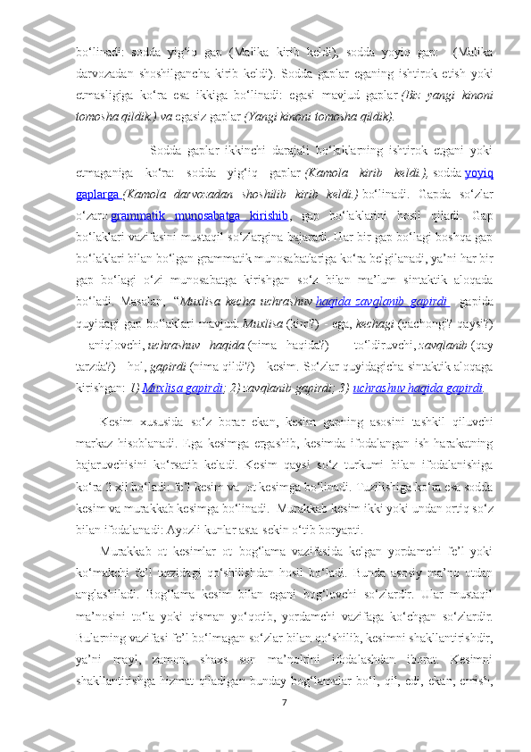 bo‘linadi:   sodda   yig‘iq   gap   (Malika   kirib   keldi),   sodda   yoyiq   gap:     (Malika
darvozadan   shoshilgancha   kirib   keldi).   Sodda   gaplar   eganing   ishtirok   etish   yoki
etmasligiga   ko‘ra   esa   ikkiga   bo‘linadi:   egasi   mavjud   gaplar   (Biz   yangi   kinoni
tomosha qildik.) va   egasiz gaplar   (Yangi kinoni tomosha qildik).
                        Sodda   gaplar   ikkinchi   darajali   bo‘laklarning   ishtirok   etgani   yoki
etmaganiga   ko‘ra:   sodda   yig‘iq   gaplar   (Kamola   kirib   keldi.),   sodda   yoyiq
gaplarga        (Kamola   darvozadan   shoshilib   kirib   keldi.)   bo‘linadi.   Gapda   so‘zlar
o ‘ zaro   grammatik   munosabatga   kirishib ,   gap   bo ‘ laklarini   hosil   qiladi.   Gap
bo‘laklari vazifasini mustaqil so‘zlargina bajaradi. Har bir gap bo‘lagi boshqa gap
bo‘laklari bilan bo‘lgan grammatik munosabatlariga ko‘ra belgilanadi, ya’ni har bir
gap   bo‘lagi   o‘zi   munosabatga   kirishgan   so‘z   bilan   ma’lum   sintaktik   aloqada
bo‘ladi.   Masalan,     “ Muxlisa   kecha   uchrashuv   haqida   zavqlanib   gapirdi        -   gapida
quyidagi gap bo‘laklari mavjud:   Muxlisa   (kim?) - ega,   kechagi   (qachongi? qaysi?)
-   aniqlovchi,   uchrashuv   haqida   (nima   haqida?)   –   to‘ldiruvchi,   zavqlanib   (qay
tarzda?) - hol,   gapirdi   (nima qildi?) - kesim. So‘zlar quyidagicha sintaktik aloqaga
kirishgan:   1)   Muxlisa gapirdi ; 2) zavqlanib gapirdi; 3)   uchrashuv haqida gapirdi .
Kesim   xususida   so‘z   borar   ekan,   kesim   gapning   asosini   tashkil   qiluvchi
markaz   hisoblanadi.   Ega   kesimga   ergashib,   kesimda   ifodalangan   ish   harakatning
bajaruvchisini   ko‘rsat ib   kela di.   Kesim   qaysi   so‘z   turkumi   bilan   ifodalanishiga
ko‘ra 2 xil bo‘ladi: fe’l kesim  va   ot kesim ga bo‘linadi . Tuzilishiga ko‘ra esa sodda
kesim va murakkab kesimga bo‘linadi.     Murakkab kesim ikki yoki undan ortiq so ‘ z
bilan ifodalanadi: Ayozli kunlar asta-sekin o ‘ tib boryapti. 
Murakkab   ot   kesimlar   ot+bog‘lama   vazifasida   kelgan   yordamchi   fe’l   yoki
ko‘makchi   fe’l   tarzidagi   qo‘shilishdan   hosil   bo‘ladi.   Bunda   asosiy   ma’no   otdan
anglashiladi.   Bog‘lama   kesim   bilan   egani   bog‘lovchi   so‘zlardir.   Ular   mustaqil
ma’nosini   to‘la   yoki   qisman   yo ‘ qotib,   yordamchi   vazifaga   ko ‘ chgan   so ‘ zlardir.
Bularning vazifasi fe’l bo‘lmagan so‘zlar bilan qo ‘ shilib, kesimni shakllantirishdir,
ya’ni   mayl,   zamon,   shaxs   son   ma’nolrini   ifodalashdan   iborat.   Kesimni
shakllantirishga   hizmat   qiladigan   bunday   bog‘lamalar   bo‘l,   qil,   edi,   ekan,   emish,
7 