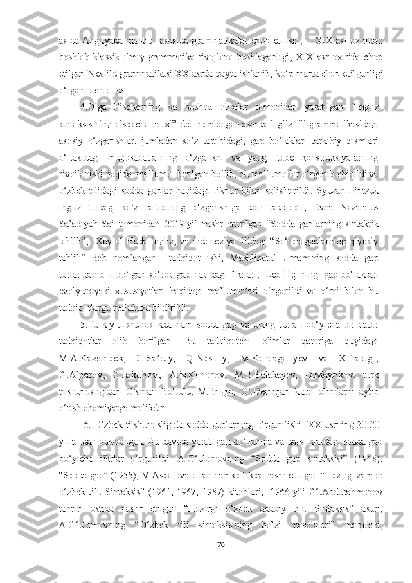 asrda Angliyada mantiq     asosida grammatikalar chop etilishi,        XIX asr oxiridan
boshlab   klassik   ilmiy   grammatika   rivojlana   boshla ganligi ,   XIX   asr   oxirida   chop
etilgan Nesfild grammatikasi XX asrda qayta ishlanib, ko‘p marta chop etil ganligi
o‘rganib chiqildi. 
4.Olga   Fischer ning   va   boshqa   olimlar   tomonidan   yaratilgan   “Ingliz
sintaksisining qisqacha tarixi” deb nomlangan asar da  ingliz tili grammatikasidagi
asosiy   o‘zgarishlar,   jumladan   so‘z   tartibidagi,   gap   bo‘laklari   tarkibiy   qismlari
o‘rtasidagi   munosabatlarning   o‘zgarishi   va   yangi   tobe   konstruksiyalarning
rivojlanishi  haqida   ma’lumot  berilgan bo‘lib, bu ma’lumotlar o‘rganib chiqildi va
o‘zbek   tilidagi   sodda   gaplar   haqidagi   fikrlar   bilan   solishtirildi .   Syuzan   Pintzuk
ingliz   tilidagi   so‘z   tartibining   o‘zgarishiga   doir   tadqiqoti,   Evha   Nazalatus
Sa’adiyah   Sai   tomonidan   2019-yil   nashr   ettirilgan   “Sodda   gaplarning   sintaktik
tahlili” ,     Xoyrul   Huda   ingliz ,   va   indoneziya   tilidagi   “So‘roq   gaplarning   qiyosiy
tahlili”   deb   nomlangan     tadqiqot   ishi ,   Mashlihatul   Umamining   sodda   gap
turlaridan biri bo‘lgan so‘roq gap haqidagi fikrlari,    Leo Heji ning     g ap bo‘laklari
evolyutsiyasi   xususiyatlari   haqidagi   ma’lumotlari   o‘rganildi   va   o‘rni   bilan   bu
tadqiqotlarga mulohaza bildirildi.
5. Turkiy   tilshunoslikda   ham   sodda   gap   va   uning   turlari   bo‘yicha   bir   qator
tadqiqotlar   olib   borilgan.   Bu   tadqiqotchi   olimlar   qatoriga   quyidagi
M.A.Kazеmbеk,   G.Sa’diy,   Q.Nosiriy,   M.Korbagaliyеv   va   X.Badigi,
G.Alparov,   E. J a k u b o v ,   A.N.Kononov,   M.B.Balakayev,   D.Mayrikov,   turk
tilshunosligidan   O‘sman   Bo‘lulu,   M.Bilgin,   O‘.Demirjan   k a b i   olimlarni   aytib
o‘tish ahamiyatga molikdir.
       6 . O‘zbek tilshunosligida sodda gaplarning o‘rganilishi   XX asrning 20-30-
yillaridan boshlangan.  Bu davrda yaratilgan qo‘llanma va darsliklardagi sodda gap
bo‘yicha   fikrlar   o‘rganildi.   A.G‘ulomovning   “Sodda   gap   sintaksisi”   (1948),
“Sodda gap” (1955), M.Asqarova bilan hamkorlikda nashr ettirgan “Hozirgi zamon
o‘zbek   tili.  Sintaksis”  (1961,  1967,  1987)  kitoblari,    1966-yili  G‘.Abdurahmonov
tahriri   ostida   nashr   etilgan   “Hozirgi   o‘zbek   adabiy   tili.   Sintaksis”   asari,
A.G‘ulomovning   “O‘zbek   tili   sintaksisining   ba’zi   masalalari”   maqolasi,
70 