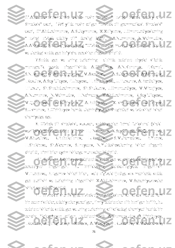 G‘.Abdurahmonov   tahriri   ostida   nashr   etilgan   “Hozirgi   o‘zbek   adabiy   tili.
Sintaksis”   asari,     1976-yilda   nashr   etilgan   “O‘zbek   tili   grammatikasi.   Sintaksis”
asari,   G‘.Abdurahmonov,   A.Sulaymonov,   X.Xoliyorov,   J.Omonturdiyevlarning
“Hozirgi   o‘zbek   adabiy   tili”   darsligi   kitobi,     A.Nurmonov,   N.Mahmudov,
A.Ahmedov,   S.Solixo‘jaevalarning   “O‘zbek   tilining   mazmuniy   sintaksisi”   kitobi
va ulardagi sodda gap bo‘yicha qarashlar o‘rganib chiqildi. 
7.Sodda   gap   va   uning   turlarining     alohida   tadqiqot   obyekti   sifatida
monografik   tarzda   o‘rganilishida   A.G‘ulomov,   A.N.Kononov,   F.Kamol,
S.N.Ivanov,   G‘.Abdurahmonov,   M.Asqarova,     A.Sulaymonov,   A.Ahmedov,
I.Rasulov, A.Sayfullayev, F.Ubayeva, H.Boltaboyeva, U.Tursunov, A.Berdialiyev,
I.Tursun,   Sh.Shoabdurahmonov,   Sh.Shukurov,   J.Omonturdiyev,   M.Mirtojiyev,
A.Nurmonov,   N.Mahmudov,   H.Ne’matov,   X.Abdurahmonov,   R.Sayfullayeva,
M.Qurbonova,   N.Turniyozov,   A.Boboyeva,   X.Ismatullayev,   O.Tojiyev,
S.Usmonov,  B.O‘rinboyev  hamda  ularning  yuzlab shogirdlari   va izdoshlari   ishari
ahamiyatga ega. 
8.   O‘zbek   tili   sintaksisi,   xususan,   sodda   gaplar   formal-funksional   (shakl-
vazifaviy)   jihatdan   tadqiq   qilingan   H.   Ne’matov,   R.Sayfullaeva,   M.Qurbonova,
M.Abuzalova,   R.Bobokolonov,   L.Raupova,   S.Muhamedova,   B.Yorov,
H.Shokirova,   Sh.Akramov,   S.Inoyatov,   N.Yuldashevalarning   ishlari   o‘rganib
chiqildi,  o‘rni bilan ayrim ishlarga munosabat bildirildi. 
             10 .  Samixon Ashirboyev tadqiqotida  sodda gap va uning turlarining tarixiy
taraqqiyoti   o‘rganilgan.   Bu   birliklarning   dialektologiyada   o‘rganilishi
M.Turopova,   B.Egamov   ishlari   bilan,     xalq  o‘g‘zaki  ijodiga  xos  matnlarda  sodda
gap   qurilishi   va   turlarining   o‘rganilishi   X.Abdurahmonov,   M.Saparniyazovalar
ishlari asosida o‘rganildi.  
      11 .   O‘zbek tilshunosligida o‘zbek tilining funksional stilistikasi haqida ham
bir qator risolalar, adabiyotlar yaratilgan, ilmiy tadqiqotlar olib borilgan bo‘lib, bu
tadqiqot ishlarida sodda gap va uning turlarining stilistikadagi ahamiyati haqida bir
qancha   fikrlar   bayon   etilgan.   Tadqiqotimizda   A.Shomaqsudov,   B.O‘rinboyev,
I.Rasulov,   R.Qo‘ng‘urov,   H.Xoliqov,   A.Musayеv,   H.Rustamov,   M.Mukarramov,
71 