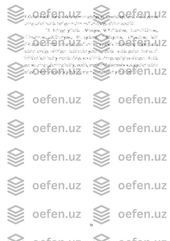 S.Karimov   kabi   tilshunoslarning   monografiya   va   dissertatsiyalarida   sodda   gap   va
uning turlari haqida berilgan muhim ma’lumotlarga  e’tibor qaratildi. 
                  12.   So‘nggi   yillarda   I.Mirzayev,   M.Yo‘ldashev,   D.Jamoliddinova,
F.Ibragimova,   Z.Choriyeva,   Sh.Haydarov,   T.Allayorov,   R.Yusubova   kabi
tilshunoslar   olimlar   tomonidan   ma’lum   bir   sintaktik   birliklarning   lingvopoetik
tadqiqi   amalga   oshirilgan     tadqiqotlar   yaratilib,   ularda     sodda   gaplar     boshqa   til
birliklari kabi badiiy matnda o‘ziga xos alohida o‘ringa egaligi asoslangan.   Sodda
gap va uning turlarining badiiy, estetik, emotsional-ekspressiv xususiyatlari tadqiq
etilgan.  Ishimizda ushbu ishlarning eng muhim jihatlari yoritib berildi.
         
72 