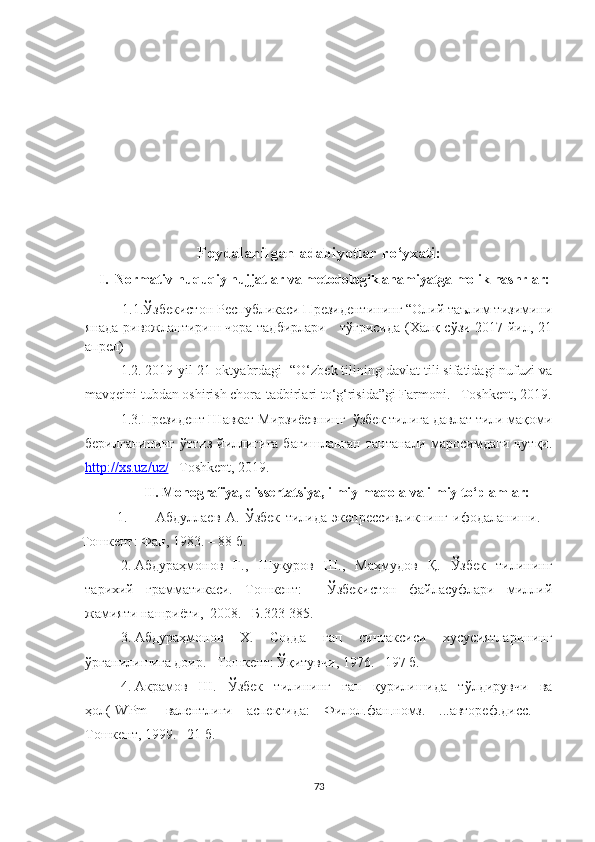      
Foydalanilgan adabiyotlar ro‘yxati:
     I.  Normativ-huquqiy hujjatlar va metodologik ahamiyatga molik nashrlar:
          1. 1. Ўзбекистон Республикаси Президентининг “Олий таълим тизимини
янада ривожлантириш чора-тадбирлари     тўғрисида (Халқ сўзи 2017 йил, 21
апрел) 
1.2. 2019-yil 21-oktyabrdagi  “O‘zbek tilining davlat tili sifatidagi nufuzi va
mavqeini tubdan oshirish chora-tadbirlari to‘g‘risida”gi Farmoni. –Toshkent, 2019.
1.3.Президент Шавкат Мирзиёевнинг  ў збек тилига давлат тили мақоми
берилганининг  ўттиз йиллигига бағишланган  тантанали  маросимдаги  нутқи.
http://xs.uz/uz/  –Toshkent, 2019. 
II. Monografiya, dissertatsiya, ilmiy maqola va ilmiy to‘plamlar :
1. Абдуллаев   А.   Ўзбек   тилида   экспрессивликнинг   ифодаланиши.   –
Тошкент: Фан, 1983. – 8 б.
2. Абдураҳмонов   Ғ.,   Шукуров   Ш.,   Маҳмудов   Қ.   Ўзбек   тилининг
тарихий   грамматикаси.   Тошкент:     Ўзбекистон   файласуфлари   миллий
жамияти нашриёти,  2008. –Б.323-35.
3. Абдураҳмонов   Х.   Содда   гап   синтаксиси   хусусиятларининг
ўрганилишига доир.  – Тошкент: Ўқитувчи, 1976. –197 б.
4. Акрамов   Ш.   Ўзбек   тилининг   гап   қурилишида   тўлдирувчи   ва
ҳол([WPm]   валентлиги   аспектида:   Филол.фан.номз.   ...автореф.дисс.   –
Тошкент, 1999. –21 б.   
73 