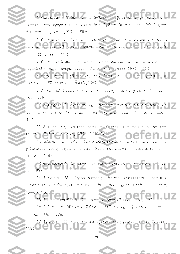 5. Аллаёров   Т.   Ўзбек   тилида   буйруқ   ва   сўроқ   конструкцияларининг
лингвопоэтик   хусусиятлари:   Филол.фан.   бўйича   фалсафа   д-ри   (РhD)   дисс.
Автореф .   –Гулистон, 2020. – 58 б.
6. Аширбоев   С.   Алишер   Навоийнинг   насрий   асарларидаги   содда
гапларнинг таркибий ва маъно хусусиятлари: Филол.фан.д-ри …дис.автореф.
– Тошкент, 1990. – 44 б.
7. Аширбоев С. Алишер Навоий насрий асарларидаги содда гапларнинг
таркибий ва маъно хусусиятлари. –Тошкент: Ўқитувчи, 1990. –150 б. 
8. Ашурова   Д.,   Убаева   Ф.,   Болтабоева   Ҳ.     Гапнинг   уюшган   ва
ажратилган бўлаклари. Т.: ЎзФА, 1962. 
9. Аҳмедов А.  Ўзбек тилида гапнинг коммуникатив турлари. –Тошкент:
Фан, 1979.
10. Аҳмедова   Н .   Ўзбек   тилида   мурожаат   бирликларининг   семантик-
коннотатив   тадқиқи:   Филол.фан.   номз.   ...дисс.   автореф.   –   Тошкент,   2008.   –
Б.26.
11. Аракин     В.Д.   Сравнительная     типология       английского   и   русского
языков. - Л.: Просвещение, 1979. - С.189-190.
12. Бабаханова   Д.А.   Официально -деловой   стиль   современного
узбекского   литературного   языка:   Канд.филол.наук.   ….автореф.дисс.   –
Ташкент, 1987.
13. Балакаев М.Б.. Современный казакский язык. – Синтаксис.  – Алма-
ата, 1959 .
14. Бегматов   М.   Тўлдирувчилар   билан   ифодаланган   иловали
элементларнинг   функциялари:   Филол.фан.номз…   дисс.автреф.   –   Тошкент,
1999. –24 б.
15. Белошапковой В.А.  Современный русский язык .   –   М., 1981. 
16. Бобоева   А.   Ҳозирги   ўзбек   адабий   тилида   тўлиқсиз   гаплар.   –
Тошкент: Фан, 1978.
17. Буслаев   Ф.И.   Историческая   грамматика   русского   языка.   Москва,
1959.
74 