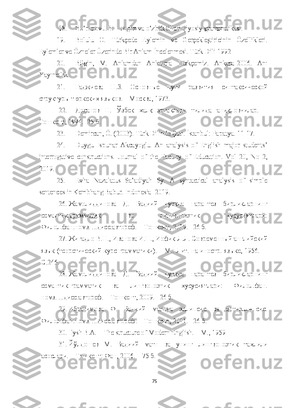 18. Bo‘ronov J.B.  – Ingliz va o‘zbek tillari qiyosiy  grammatikasi. 
19. Bolulu   O.   Türkçede   Eylemin   ve   Gerçekleştiricinin   Özellikleri.
Eylemler ve Özneler Üzerinde Bir Anlam İncelenmesi. Türk Dili-1992
20. Bilgin,   M.   Anlamdan   Anlatıma   Türkçemiz.   Ankara-2006.   Anı
Yayıncılık. 
21. Гаджиева   Н.З.   Основные   пути   развития   синтаксической
структуры тюркских языков. – Москва, 1973. 
22. Досанов   Н.   Ўзбек   халқ   эртаклари   тилида   аниқловчилар.   –
Тошкент ,  1994. -25 б. 
23. Demircan, Ö. (2003). Türk Dilinde Çatı.  İstanbul: Papatya. 11-17.
24. Duygu   Ispunar   Akcayoglu.   An   analysis   of   English   major   students’
interrogative   constructions.   Journal   of   the   Faculty   of   Education.   Vol   20,   No   2,
2019.
25. Evha   Nazalatus   Sa’adiyah   Sy.   A   syntactical   analysis   of   simple
sentences in Kembhang Babur.  Indonesia–2019 .
26. Жамолиддинова   Д.   Бадиий   нутқда   парантез   бирликларнинг
семантик-грамматик   ва   лингвопоэтик   хусусиятлари:
Филол.фан.номз. ...дисс.автореф. – Тошкент, 2009. –26 б.
27. Жигадло В.Н., Иванова И.П., Иофик Л.Л. Современный английский
язык (теоретический курс грамматики). – М.: Лит. на иностр. языке, 1956.   –
С . 24 6 .
28. Жамолиддинова   Д.   Бадиий   нутқда   парантез   бирликларнинг
семантик-грамматик   ва   лингвопоэтик   хусусиятлари:   Филол.фан.
номз. ...дисс.автореф. – Тошкент, 2009. –26 б.
29. Ибрагимова   Ф.   Бадиий   матнда   эллипсис   ва   антиэллипсис.
Филол.фан.н омз.  ...дисс.автореф. – Тошкент, 2011.  – 26 б.
30. Ilysh B.A.  –  The structure of Modern English. – M., 1959
31. Йўлдошев   М.   Бадиий   матн   ва   унинг   лингвопоэтик   таҳлили
асослари. – Т ошкент : Фан, 2006. – 75 б.
75 