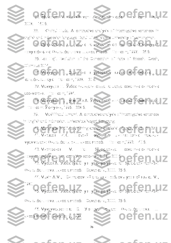 32. Йўлдошев   М.   Бадиий   матн   лингвопоэтикаси.   –   Тошкент:     Фан,
2008.  –  160 б. 
33. Khoirul   Huda.   A   contrastive   analysis   of   interrogative   sentences   in
English and Indonesian language.  Darul Ulum Islamic University of Lamongman. 
34. Лутфиллаева   Д.   Тасдиқ   гапларда   инкор   ва   шаклий-мазмуний
номувофиқлик: Филол.фан.номз. …дис.автореф. – Тошкент, 1997. –  26  б.
35. Leo   Hejl.   Evolution   of   the   Conception   of   Parts   of   Speech.   Czech,
Olomouc 2014.
36. Махмудов   Н.   Эл липсис   в   узбекском   языке:   Автореф.дис.   …
канд.филол.наук. – Ташкент, 1978. – 20 с.
37. Маҳмудов   Н.   Ўзбек   тилидаги   содда   гапларда   семантик-синтактик
ассиметрия. – Тошкент, 1984.
38. Маҳмудов Н., Нурмонов А. Ўзбек тилининг назарий грамматикаси.
– Тошкент: Ўқитувчи, 1995. –228 б.
39. Mashlihatul Umami. A contrastive analysis of interrogative sentences
in English and Indonesian.  Universitas Negeri Semerang .
40. Mengliyev B. O‘zbek tilining struktur sintaksisi.- Qarshi, 2003. - B. 27.
41. Мирзаев   И.К.   Шеърий   матннинг   лингвопоэтик   таҳлили
муаммолари: Филол.фан.д-ри… дисс.автореф.  – Тошкент,1992. – 40 б.
42. Миртожиев   М.   Гап   бўлакларида   семантик-синтактик
номутаносиблик. – Тошкент:  Университет , 2008. –200 б.
43. Мусаев А. Ўзбек сўзлашув нутқи услубида гап бўлаклари тартиби:
Филол.фан. номз. ..дисс. автореф. – Самарқанд, 2000. -25 б.
44. Muxin A.M.,  –  Синтаксемний анализ и проблемы уровней языка. M.,
1980.
45. Мусаев А. Ўзбек сўзлашув нутқи услубида гап бўлаклари тартиби:
Филол.фан. номз. ..дисс. автореф. – Самарқанд, 2000. -25 б.  
46. Муҳаммаджонова   С.   Уюшган   гаплар:   Филол.фан.номз.   …
дисс.автореф. – Самарқанд, 1999.
76 