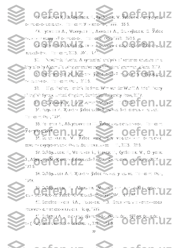 47. Неъматов Ҳ., Сайфуллаева Р., Қурбонова М. Ўзбек тили структурал
синтаксиси асослари. –Тошкент: Университет, 1999. – 55 б. 
48. Нурмонов   А.,   Маҳмудов   Н,   Аҳмедов   А.,   Солихўжаева   С.   Ўзбек
тилининг мазмуний синтаксиси. – Тошкент: Фан, 1992. –292 б. 
49. Нурмонов А. Айюб Ғуломнинг синтактик қарашлари // Ўзбек тили
ва адабиёти. – Тошкент, 2005. –№1. –Б.41.
50. Novalinda   Puspita.   A   syntactical   analysis   of   sentence   structure   on   a
fairy tales by Akramulla using generative transformational grammar.  Jakarta–2017.
51. Омонтурдиев   Ж.   Ҳозирги   ўзбек   адабий   тилида   гап   бўлаклари
типологияси.  – Тошкент: Фан, –210 б.
52. Olga Fischer, Hendrik De Smet. Wim van der Wurff. A Brief History
of English Syntax.  United Kingdom, Cambridge University Press ,  2017. 
53. Qurbonova M. Hozirgi zamon o‘zbek tili.  –T.: 2002. 
54. Расулов   И.   Ҳозирги   ўзбек   адабий   тилида   бир   составли   гаплар.   –
Тошкент: Фан, 1974.
55. Решетов   В.,   Абдура ҳ монов   Ш.   Ўзбек   диалектологияси.   –Тошкент:
Ўқитувчи, 1978.   
56. Сапарниязова   М.   Ўзбек   халқ   топишмоқларининг   синтактик-
семантик хусусиятлари: Филол.фан.номз...дисс.   – Т., 2005.  – 23 б.
57. Сайфуллаева   Р.,   Менглиев   Б.,   Боқиева   Г.,   Қурбонова   М.,   Юнусова
З., Абузалова М. Ҳозирги ўзбек адабий тили.  Синтаксис. – Тошкент, 2006. –
172 б.
58. Сайфуллаев   А.Р.   Ҳозирги   ўзбек   тилида   ундалма.   Тошкент:   Фан,
1968.
59. Сайфуллаева   Р.,   Абузалова   М.   Гапнинг   энг   кичик   қурилиш
қолиплари ҳақида. Ўзбек тили ва адабиёти, 1991, №4.  – Б .42-44.
60. Серебренников   Б.А.,   Гаджиева   Н.З.   Сравнительно-историческая
грамматика тюркских яз ы ков. –Баку, 1979.
61. Собиров А. Шеъриятда сўз тартиби: Филол.фан. бўйича фалсафа д-
ри (РhD) дисс. автореф. – Самарқанд, 2020. – 47 б. 
77 