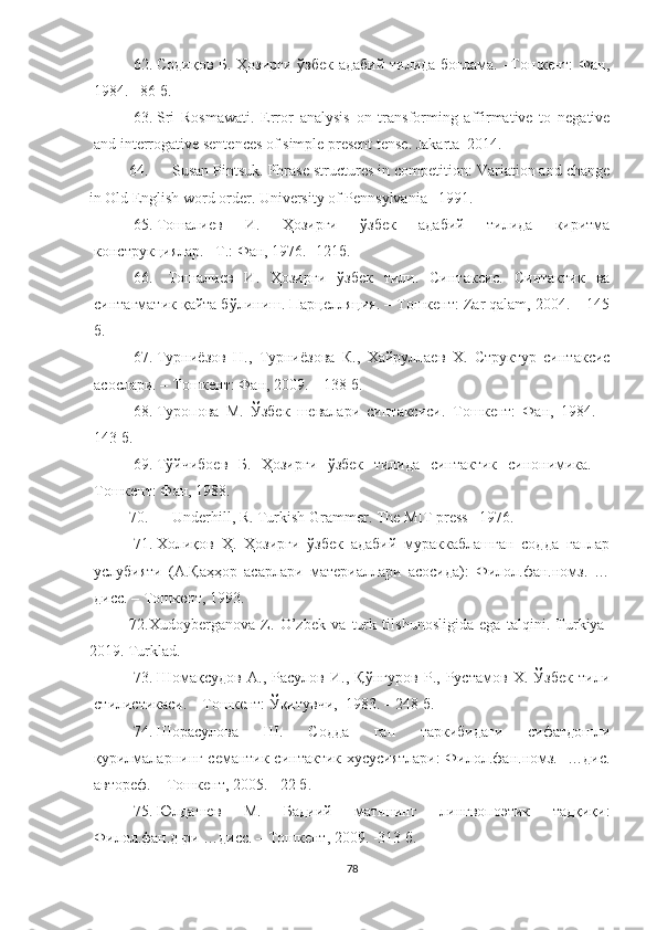 62. Содиқов Б.   Ҳозирги ўзбек адабий тилида боғлама. –Тошкент: Фан,
1984. –86 б.
63. Sri   Rosmawati.   Error   analysis   on   transforming   affirmative   to   negative
and interrogative sentences of simple present tense.  Jakarta–2014 .
64. Susan Pintsuk. Phrase structures in competition: Variation and change
in Old English word order. University of Pennsylvania– 1991.
65. Тошалиев   И.   Ҳозирги   ўзбек   адабий   тилида   киритма
конструкциялар. –Т.: Фан, 1976. -121б.
66.   Тошалиев   И.   Ҳозирги   ўзбек   тили.   Синтаксис.   Синтактик   ва
синтагматик қайта бўлиниш. Парцелляция. – Тошкент: Zar qalam, 2004. – 145
б.
67. Турниёзов   Н.,   Турниёзова   К.,   Хайруллаев   Х.   Структур   синтаксис
асослари. – Тошкент: Фан, 2009. – 138 б.
68. Туропова   М.   Ўзбек   шевалари   синтаксиси.–Тошкент:   Фан,   1984.   –
143 б.
69. Тўйчибоев   Б.   Ҳозирги   ўзбек   тилида   синтактик   синонимика.   –
Тошкент: Фан, 198.
70. Underhill, R. Turkish Grammer. The MIT press –1976.
71. Холиқов   Ҳ.   Ҳозирги   ўзбек   адабий   мураккаблашган   содда   гаплар
услубияти   (А.Қаҳҳор   асарлари   материаллари   асосида):   Филол.фан.номз.   …
дисс. – Тошкент, 1993. 
72. Xudoyberganova   Z.   O’zbek   va   turk   tilshunosligida   ega   talqini.   Turkiya-
2019. Turklad .  
73. Шомақсудов   А.,   Расулов   И.,   Қўнғуров   Р.,   Рустамов   Х.   Ўзбек   тили
стилистикаси. – Тошкент: Ўқитувчи,  1983. – 248 б.
74. Шорасулова   Ш.   Содда   гап   таркибидаги   сифатдошли
қурилмаларнинг семантик-синтактик хусусиятлари: Филол.фан.номз.   …дис.
автореф. – Тошкент, 2005. - 22 б.
75. Юлдашев   М.   Бадиий   матннинг   лингвопоэтик   тадқиқи:
Филол.фан.д-ри …дисс. – Тошкент, 2009. -313 б.
78 