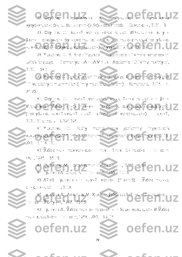 76. Юсубова   Р.Тежамлилик   ва   ортиқчаликнинг   лингвопоэтик
хусусиятлари: филол.фан.доктори(ДSc)дисс.автореф.  – Самарқанд, 2021. –б.
77. Юсупова   О.   Бадиий   матнда   истак   гаплар.   // Филология   ва   уни
ўқитиш   соҳасидаги   фундаментал   ва   инновацион   тадқиқотлар.   (Республика
илмий-назарий анжуман  материаллари) –Нукус, 2019. –Б. 128-129 .
78. Yusupova   O.   S.   Sociolinguistic       linguopoetic   of   simple   sentences   in
uzbek language.  – Germaniya: LAP LAMBERT Academic Publishing nashriyoti,
2020. – 58 p.
79. Yusupova O. Gap bo‘laklari lingvopoetikasiga doir ayrim mulohazalar .//
Til va adabiyot muammolari (Ilmiy maqolalar to‘plami) – Samarqand,   2016. –B.
74-75.
80. Юсупова   О.   Шеърий   матнларда   содда   йиғиқ   гапларнинг   ўрни
//Таълимда   “Устоз-шогирд   тизими   –   сифат   ва   самарадорлик   кафолати.
(Республика   илмий-амалий   онлайн   конеренция   материаллари)   –   Навоий,
2020. 20-апрель. –Б.294-296.
81. Yusupova   O.   Badiiy   matnda   atov   gaplarning   lingvopoetik
xususiyatlari.//SamDU  “Ilmiy  axborotnoma”   –  Samarqand:  SamDU   nashri,  2015.
№2. –B.118-120.
82. Ўзбек   тили   грамматикаси .   II   том.     2-том.   Синтаксис.   –   Тошкент:
Фан, 1976. – 560 б.
83. Qurbonova M. Hozirgi zamon o‘zbek tili. –T.,  2002. –B 53. 
84. Ғуломов А .  Содда гап. –Тошкент, 1955. –100 б.
5. Айюб   Ғуломовнинг   илмий   мероси.   (4-китоб)     Ўзбек   тилида
аниқловчилар.  –  Т., 2008. 
86. Ғуломов А., Асқарова М. Ҳозирги ўзбек адабий тили. Синтаксис. –
Тошкент:Ўқитувчи, 1987. –256 б.
87. Ғуломов   А.   Ўзбек   тили   синтаксисининг   баъзи   масалалари   //   Ўзбек
тили ва адабиёти –Тошкент, 1968. –№2. –Б.9-13.
79 