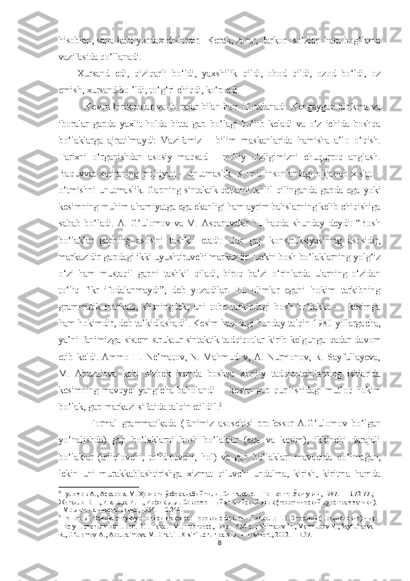 hisoblan, sana kabi yordamchilardir.   Kerak, zarur, darkor   so‘zlari ham bog‘lama
vazifasida qo‘llanadi.
Xursand   edi,   qiziqarli   bo‘ldi,   yaxshilik   qildi,   obod   qildi,   ozod   bo‘ldi,   oz
emish, xursand bo ’ldi, to‘g‘ri chiqdi, ko‘p edi. 
             Kesim birikmalar va iboralar bilan ham ifodalanadi. Kengaygan birikma va
iboralar   gapda   yaxlit   holda   bitta   gap   bo‘lagi   bo‘lib   keladi   va   o‘z   ichida   boshqa
bo‘laklarga   ajratilmaydi:   Vazifamiz   –   bilim   maskanlarida   hamisha   a’lo   o‘qish.
Tarixni   o ‘ rganishdan   asosiy   maqsad   –   milliy   o‘zligimizni   chuqurroq   anglash.
Baquvvat   xotiraning   mohiyati   –   unutmaslik.   Komil   insonlardagi   olijanob   xislat   –
o‘tmishni  unutmaslik.   Gapning sintaktik qatlami  tahlil  qilinganda gapda  ega yoki
kesimning muhim ahamiyatga ega ekanligi ham ayrim bahslarning kelib chiqishiga
sabab   bo‘ladi.   A.   G‘ulomov   va   M.   Asqarovalar   bu   haqda   shunday   deydi:   “Bosh
bo‘laklar   gapning   asosini   tashkil   etadi:   ular   gap   konstruksiyasining   asosidir,
markazidir-gapdagi ikki uyushtiruvchi markazdir. Lekin bosh bo‘laklarning yolg‘iz
o‘zi   ham   mustaqil   gapni   tashkil   qiladi,   biroq   ba’zi   o‘rinlarda   ularning   o‘zidan
to‘liq   fikr   ifodalanmaydi”,   deb   yozadilar.   Bu   olimlar   egani   hokim   tarkibning
grammatik   markazi,   shuningdek,   uni   tobe   tarkibdagi   bosh   bo‘lakka   –     kesimga
ham hokimdir, deb ta’kidlashadi 4
. Kesim haqidagi bunday talqin 1980-yillargacha,
ya’ni   fanimizga   sistem-struktur   sintaktik   tadqiqotlar   kirib   kelgunga   qadar   davom
etib   keldi.   Ammo   H.   Ne’matov,   N.   Mahmudov,   A.   Nurmonov,   R.   Sayfullayeva,
M.   Abuzalova   kabi   o‘zbek   hamda   boshqa   xorijiy   tadqiqotchilarning   ishlarida
kesimning mavqyei yangicha baholandi  –   kesim  gap qurilishidagi  mutloq hokim
bo‘lak, gap markazi sifatida talqin etildi". 5
              Formal   grammatikada   (fanimiz   asoschisi   profеssor   A. G ‘ ulomov   bo‘lgan
yo‘nalishda)   gap   bo‘laklarni   bosh   bo‘laklar   (ega   va   kеsim),   ikkinchi   darajali
bo‘laklar   (aniqlovchi,   to‘ldiruvchi,   hol)   va   gap   bo‘laklari   mavqеida   bo‘lmagan,
lеkin   uni   murakkablashtirishga   xizmat   qiluvchi   undalma,   kirish,   kiritma   hamda
4
  Ғ уломов А., Ас қа рова М.  Ҳо зирги  ў збек адабий тили. Синтаксис. – Тошкент:  Ўқ итувчи, 1987. –   Б . 72-77.; 
Жигадло В.Н., Иванова И.П., Иофик Л.Л. Современный английский язык (теоретический курс грамматики). 
- М.: Лит. на иностр. языке, 1956. –  С . 244.
5
 Теньер Л. Основа структурного синтаксиса: Перевод с франц. – Редкол.: Г.В.Степанов (Предисловие) и др. 
- Вступ. статья и общ. ред. В.Г. Гака. - М.: Прогресс, 198. - 656 с.  ;  Ne ' matov   H .,  Mahmudov   N .,  Sayfullaeva  
R .,  G ‘ ulomov   A .,  Abduraimova   M .  Ona   till . 8- sinf   uchun   darslik . –  Toshkent , 2002. –  B . 37.
8 