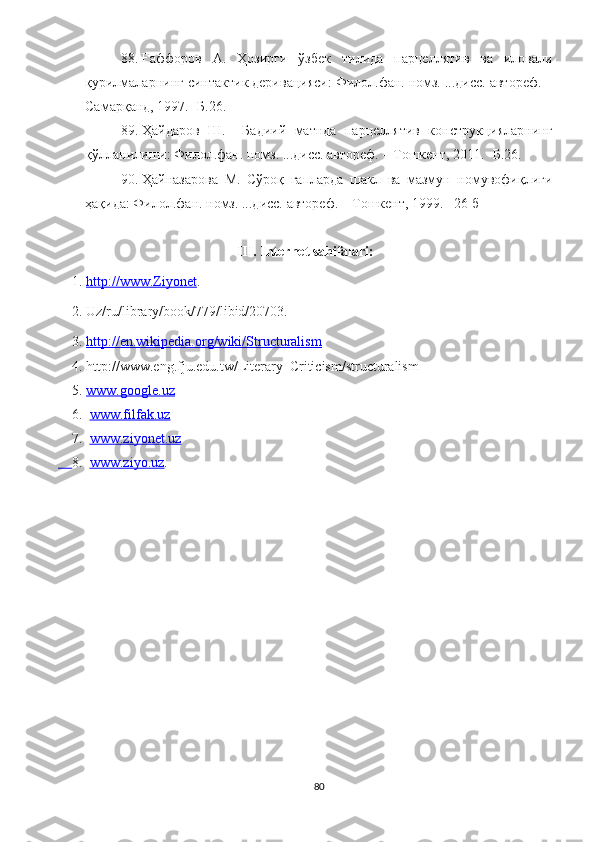 8. Ғаффоров   А.   Ҳозирги   ўзбек   тилида   парцеллятив   ва   иловали
қурилмаларнинг синтактик деривацияси: Филол.фан. номз. ...дисс. автореф. –
Самарқанд, 1997. -Б.26.
89. Ҳайдаров   Ш.     Бадиий   матнда   парцеллятив   конструкцияларнинг
қўлланилиши: Филол.фан. номз. ...дисс. автореф. – Тошкент, 2011. -Б.26.
90. Ҳайназарова   М.   Сўроқ   гапларда   шакл   ва   мазмун   номувофиқлиги
ҳақида: Филол.фан. номз. ...дисс. автореф. – Тошкент, 1999. –26 б
III.  Internet sahifalari:
    1.  http://www.Ziyonet .     
    2. Uz/ru/library/book/779/libid/20703.
    3.  http://en.wikipedia.org/wiki/Structuralism
    4. http://www.eng.fju.edu.tw/Literary_Criticism/structuralism
     5.   www.google.uz  
     6.    www.filfak.uz  
     7.    www.ziyonet.uz
     8.    www.ziyo.uz .
 
80 