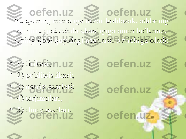 Furqatning merosiga nazar tashlasak, adibning 
serqirra ijod sohibi ekanligiga amin bo'lamiz. 
Uning ijodi quyidagi asarlarni o'z ichiga oladi:
•
1) lirikasi; 
•
2) publitsistikasi;
•
3) nasriy asarlari; 
•
4) tarjimalari; 
•
5) ilmiy asarlari. 