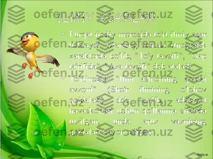 ILMIY  A SA RLA R
•
Furqat  ijodiy merosida to'rt  ilmiy  asar 
uchraydi.  Ularning  uchtasi  etnografik 
xarakterda  bo'lib,  "To'y  tavsifi",  "Gap 
ta'rifida", "Aza tavsifi" deb ataladi. 
•
To'rtinchisi  "Ilmi  ash'orning  qoidai 
avzoni"  (She'r  ilmining  o'lchov 
qoidalari)  deb  atalib,  adabiyot 
havaskorlari  uchun  qo'llanma  sifatida 
tuzilgan,  unda  aruz  vaznining 
qoidalari bayon etilgan. 