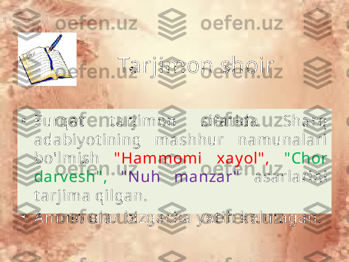 Tarjimon shoir
•
Furqat   t arjimon  sifat ida  Sharq 
adabiy ot ining  mashhur  namunalari 
bo'lmish  " Hammomi  xay ol" ,   " Chor 
darv esh" ,  " N uh  manzar "   asarlarini 
t arjima qilgan. 
•
A mmo ular bizgacha y et ib k elmagan. 