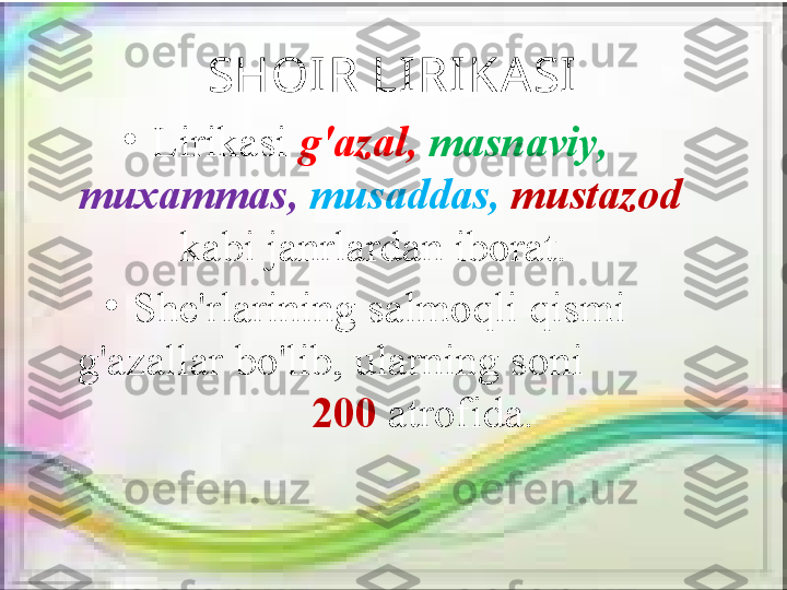 SHOIR LI RI KASI
•
Lirikasi  g'azal,  masnaviy, 
muxammas,   musaddas,   mustazod 
kabi janrlardan iborat. 
•
She'rlarining salmoqli qismi 
g'azallar bo'lib, ularning soni          
         200  atrofida. 