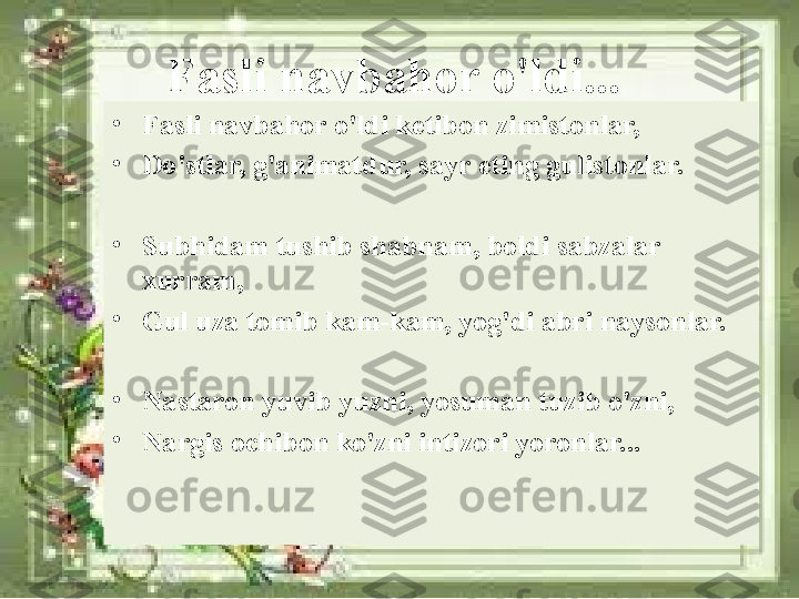 Fasli navbahor o'ldi...
•
Fasli navbahor o'ldi ketibon zimistonlar, 
•
Do'stlar, g'animatdur, sayr eting gulistonlar.
•
Subhidam tushib shabnam, boldi sabzalar 
xurram, 
•
Gul uza tomib kam-kam, yog'di abri naysonlar.
•
Nastaron yuvib yuzni, yosuman tuzib o'zni, 
•
Nargis ochibon ko'zni intizori yoronlar... 