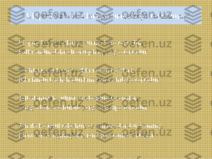 “ Ul qaro ko'z ko'zlariga surma bejo tortadur...”
•
Ul qaro ko'z ko'zlariga surma bejo tortadur, 
•
Balki andin dahr eli ortiqcha g'avg'o tortadur.
•
Qoshlari ostida go'yo ikki fatton ko'zlari
•
Ikki hindu bachchadurkim yondashib yo tortadur.
 
•
Telbalanmish zulfini savdosidin devonalar, 
•
Qayg'a borsa o'lturub yerg'a chalipo tortadur.
 
•
Jon ila ko'ngul taloshur, ey sanam, dard-u g'aming, 
•
Birni sol ko'nglimg'aki, jon birni tanho tortadur... 