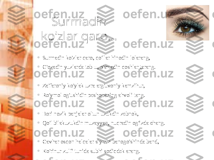 Surmadin 
ko'zlar qaro...
•
Surmadin ko'zlar qaro, qo'llar hinodin lolarang, 
•
G'ozadin yuzlarda tob-u, o'smadin qoshlar tarang.
•
Za'faroniy ko'ylak uzra arg'uvoniy kamzihur, 
•
Ro'ymol og'ushidin peshonaning ahvoli tang.
 
•
Bori nozik panjalar oltun uzukdin zebnok,
•
Qo'l bilakuzukdin muzayyan, nuqradin og'izda chang.
•
Gavhar osqon halqalar siymin banogo'shinda band, 
•
Ko'rinur zulfi tunida subhi sodiqdek arang. 