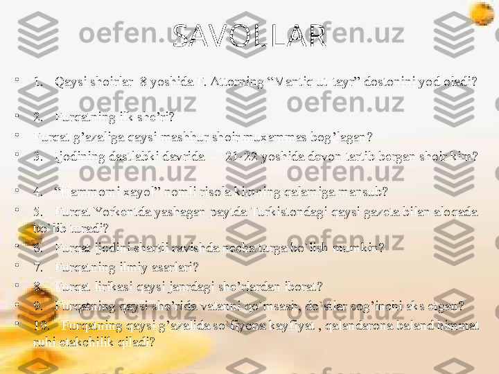 SAVOLLA R
•
1.   Qaysi shoirlar  8 yoshida F. Attorning “Mantiq ut-tayr” dostonini yod oladi? 
 
•
2.   Furqatning ilk she’ri?   
•
Furqat g’azaliga qaysi mashhur shoir muxammas bog’lagan?       
•
3.   Ijodining dastlabki davrida  –  21-22 yoshida devon tartib bergan shoir kim? 
      
•
4.   “Hammomi xayol” nomli risola kimning qalamiga mansub?       
•
5.   Furqat Yorkentda yashagan paytda Turkistondagi qaysi gazeta bilan aloqada 
bo`lib turadi?
•
6.   Furqat ijodini shartli ravishda necha turga bo`lish mumkin?
•
7.   Furqatning ilmiy asarlari?
•
8.   Furqat lirikasi qaysi janrdagi she’rlardan iborat?
•
9.   Furqatning qaysi she’rida vatanni qo`msash, do`stlar sog’inchi aks etgan?
•
10.   Furqatning qaysi g’azalida so`fiyona kayfiyat , qalandarona baland himmat 
ruhi etakchilik qiladi? 