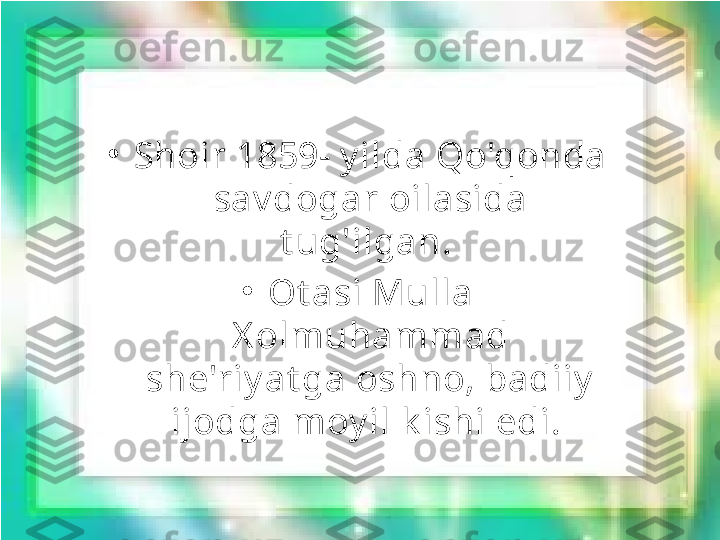 •
Shoir 1859- y ilda Qo'qonda 
sav dogar oilasida 
t ug'ilgan. 
•
Ot asi Mulla 
X olmuhammad 
she'riy at ga oshno, badiiy  
ijodga moy il k ishi edi.  