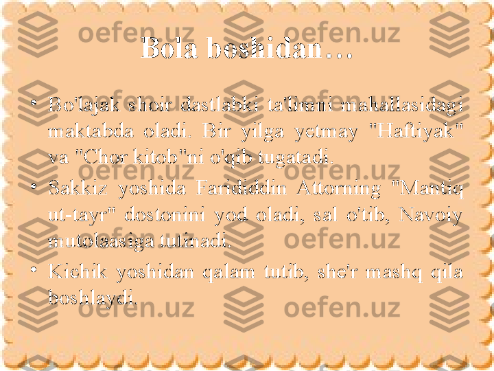 Bola boshidan…
•
Bo'lajak  shoir  dastlabki  ta'limni  mahallasidagi 
maktabda  oladi.  Bir  yilga  yetmay  "Haftiyak" 
va "Chor kitob"ni o'qib tugatadi. 
•
Sakkiz  yoshida  Farididdin  Attorning  "Mantiq 
ut-tayr"  dostonini  yod  oladi,  sal  o'tib,  Navoiy 
mutolaasiga tutinadi. 
•
Kichik  yoshidan  qalam  tutib,  she'r  mashq  qila 
boshlaydi. 