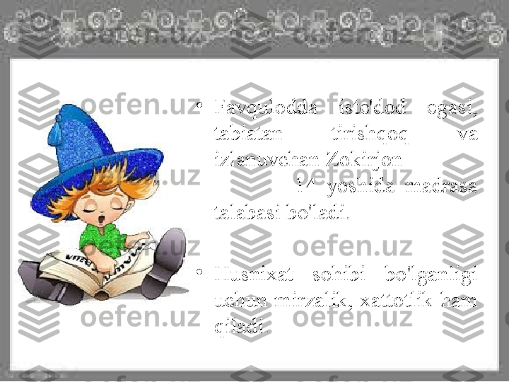 •
Favqulodda  iste'dod  egasi, 
tabiatan  tirishqoq  va 
izlanuvchan Zokirjon              
                14  yoshida  madrasa 
talabasi bo'ladi.
•
Husnixat  sohibi  bo'lganligi 
uchun  mirzalik,  xattotlik  ham 
qiladi.  