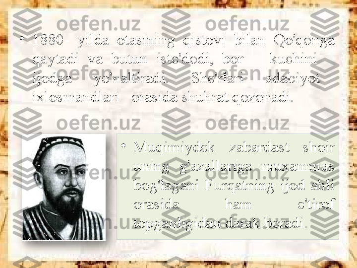 •
Muqimiydek  zabardast  shoir 
uning  g'azallariga  muxammas 
bog'lagani  Furqatning  ijod  ahli 
orasida  ham  e'tirof 
topganligidan darak beradi.•
1880-  yilda  otasining  qistovi  bilan  Qo'qonga 
qaytadi  va  butun  iste'dodi,  bor      kuchini     
ijodga      yo'naltiradi.      She'rlari      adabiyot     
ixlosmandlari   orasida shuhrat qozonadi.   