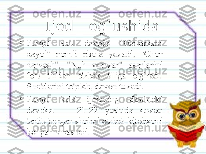 Ijod    og` ushida
•
Furqat  shu  davrda  "Hammomi 
xayol"  nomli  risola  yozadi,  "Chor 
darvesh",  "Nuh  manzar"  asarlarini 
fors  tilidan  o'zbek  tiliga  o'giradi. 
She'rlarini to'plab, devon tuzadi. 
•
Furqat  kabi  ijodining  dastlabki 
davrida  —  21-22  yoshida  devon 
tartib bergan shoirni o'zbek kitobxoni 
ko'rgan emas edi. 