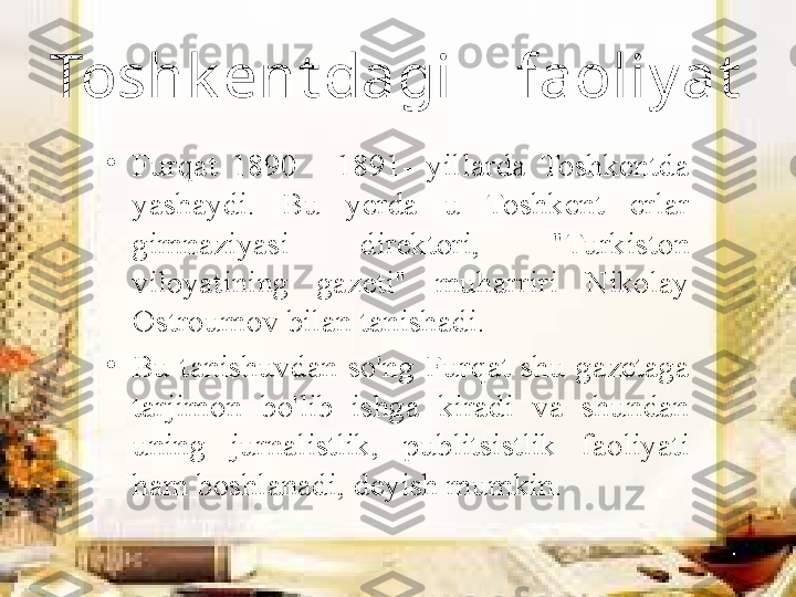 Toshk ent dagi    faoliy at
•
Furqat  1890  -  1891-  yillarda  Toshkentda 
yashaydi.  Bu  yerda  u  Toshkent  erlar 
gimnaziyasi  direktori,  "Turkiston 
viloyatining  gazeti"  muharriri  Nikolay 
Ostroumov bilan tanishadi. 
•
Bu  tanishuvdan  so'ng  Furqat  shu  gazetaga 
tarjimon  bo'lib  ishga  kiradi  va  shundan 
uning  jurnalistlik,  publitsistlik  faoliyati 
ham boshlanadi, deyish mumkin. 