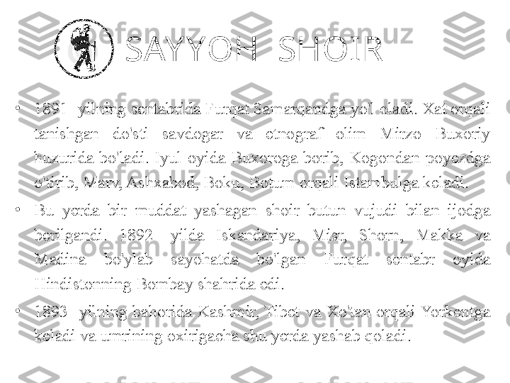 SAY YOH  SHOIR
•
1891- yilning sentabrida Furqat Samarqandga yo'l oladi. Xat orqali 
tanishgan  do'sti  savdogar  va  etnograf  olim  Mirzo  Buxoriy 
huzurida  bo'ladi.  Iyul  oyida  Buxoroga  borib,  Kogondan  poyezdga 
o'tirib, Marv, Ashxabod, Boku, Botum orqali Istambulga keladi. 
•
Bu  yerda  bir  muddat  yashagan  shoir  butun  vujudi  bilan  ijodga 
berilgandi.  1892-  yilda  Iskandariya,  Misr,  Shorn,  Makka  va 
Madina  bo'ylab  sayohatda  bo'lgan  Furqat  sentabr  oyida 
Hindistonning Bombay shahrida edi. 
•
1893-  yilning  bahorida  Kashmir, Tibet  va  Xo'tan  orqali Yorkentga 
keladi va umrining oxirigacha shu yerda yashab qoladi. 