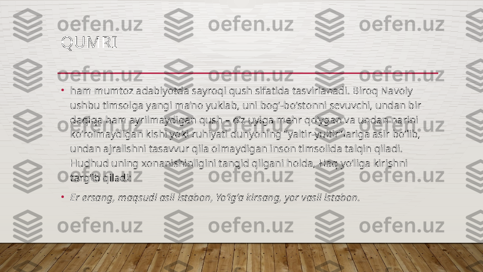 QUMRI  
•
ham mumtoz adabiyotda sayroqi qush sifatida tasvirlanadi. Biroq Navoiy 
ushbu timsolga yangi ma’no yuklab, uni bog‘-bo‘stonni sevuvchi, undan bir 
daqiqa ham ayrilmaydigan qush – o‘z uyiga mehr qo‘ygan va undan narini 
ko‘rolmaydigan kishi yoki ruhiyati dunyoning “yaltir-yultir”lariga asir bo‘lib, 
undan ajralishni tasavvur qila olmaydigan inson timsolida talqin qiladi. 
Hudhud uning xonanishinligini tanqid qilgani holda, Haq yo‘liga kirishni 
targ‘ib qiladi: 
•
Er ersang, maqsudi asli istabon, Yo‘lg‘a kirsang, yor vasli istabon.   