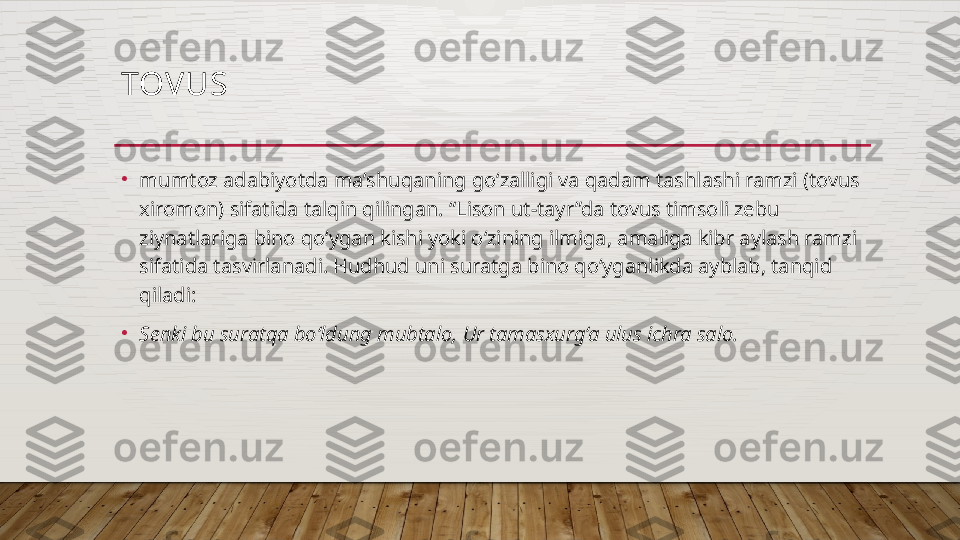 TOVUS 
•
mumtoz adabiyotda ma’shuqaning go‘zalligi va qadam tashlashi ramzi (tovus 
xiromon) sifatida talqin qilingan. “Lison ut-tayr”da tovus timsoli zebu 
ziynatlariga bino qo‘ygan kishi yoki o‘zining ilmiga, amaliga kibr aylash ramzi 
sifatida tasvirlanadi. Hudhud uni suratga bino qo‘yganlikda ayblab, tanqid 
qiladi: 
•
Senki bu suratqa bo‘ldung mubtalo, Ur tamasxurg‘a ulus ichra salo.   