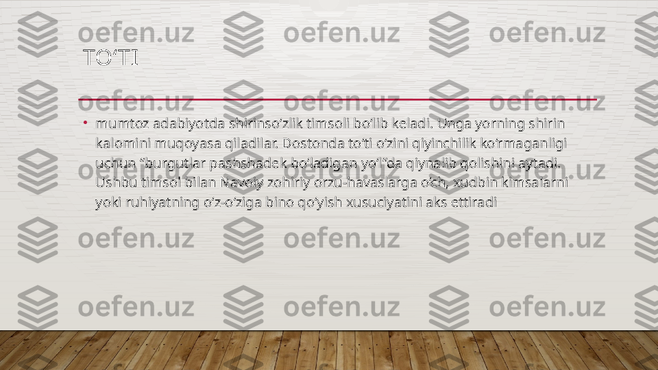 TO‘ TI  
•
mumtoz adabiyotda shirinso‘zlik timsoli bo‘lib keladi. Unga yorning shirin 
kalomini muqoyasa qiladilar. Dostonda to‘ti o‘zini qiyinchilik ko‘rmaganligi 
uchun “burgutlar pashshadek bo‘ladigan yo‘l”da qiynalib qolishini aytadi. 
Ushbu timsol bilan Navoiy zohiriy orzu-havaslarga o‘ch, xudbin kimsalarni 
yoki ruhiyatning o‘z-o‘ziga bino qo‘yish xusuciyatini aks ettiradi   