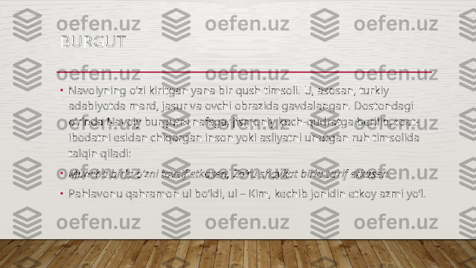 BURGUT 
•
Navoiyning o‘zi kiritgan yana bir qush timsoli. U, asosan, turkiy 
adabiyotda mard, jasur va ovchi obrazida gavdalangan. Dostondagi 
o‘rinda Navoiy burgutni nafsga, jismoniy kuch-qudratga berilib, toat-
ibodatni esidan chiqargan inson yoki asliyatni unutgan ruh timsolida 
talqin qiladi: 
•
Muncha birla o‘zni tavsif etkasen, Zo‘ru shavkat birla ta’rif etkasen. 
•
Pahlavonu qahramon ul bo‘ldi, ul – Kim, kechib jonidin etkoy azmi yo‘l.   