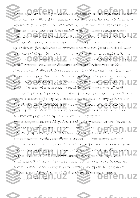 сизнинг мулкингиздир...Шунингдек, Амир Музаффар икки давлат ўртасида тижорат
борди-келдисини йўлга қўйиш масаласини ҳам кўтарди» дейди муаллиф. Албатта бу
ҳаракатлар ортида ҳарбий техник жиҳатдан кучли салоҳиятга эга ғарб давлатлари 
орасидан ишончли ҳам сиёсий, ҳам ҳарбий иттифоқчи топиш мақсади ётганини 
яққол кўриш мумкин. Ушбу ҳаракатлар билан амир Хўжандни ўз ҳимоясига олишга 
эришади. Маълумки, бунга қадар Бухоро ва Англия ўртасида яхши дипломатик 
муносабатлар йўлга қўйилган эди. Масалан, икки мамлакат ўртасидаги бир йиллик 
савдо ҳажми 170 минг фунт стерлингни ташкил этар, бу алоқалар эса ўз навбатида 
йилдан-йилга ривожланиб борар эди. Шу сабабдан ҳам амир Музаффар иқтисодий-
сиёсий ҳамкори – Англиянинг Ҳиндистондаги генерал-губернатори сер Жон 
Лоуренсга ҳарбий кўмак сўраб мурожаат этади. Элчи Муҳаммад Порсохўжа орқали 
Калкуттага келади ва Бухоронинг Англияга содиқлигини билдириб, инглизлардан 
ҳарбий кўмак – қурол-яроғ, тўплар, молиявий ёрдам ва имкони бўлса қўшин 
сўрайди. Генерал-губернатор эса аниқ жавоб бермай, элчини ортига қайтариб 
юборади. Шу ўринда Муҳаммад Порсохўжа тўғрисида тўхталадиган бўлсак. У киши
Бухорода қозикалон (бош судья) лавозимида хизмат қилган Иноятулло Хожанинг 
ўғли бўлиб, унга амир Музаффар даврида «Муфтий аскария» унвони берилган. 
Қонуншунослик, тиб ва бошқа илмлар бўйича катта салоҳиятга эга бўлган элчи 
бадиятда ҳам ўз ўрнига эга бўлиб, анча ма ноли шеърлар ёзган.ʼ
Бухорода шунингдек, амир Абдул Аҳад (1885-1910) ҳукмронлик қилган йилларида 
ташқи дипломатик ва савдо-сотиқ алоқалри ҳам анча ривожлантирилган эди. 
Айниқса, ушбу даврда кўпроқ Россия билан дипломатик алоқаларнинг амалга 
оширилгналигини манбалардан кўришимиз мумкин.     Бухоро ҳукмдорининг 
Петербургга қилган сафарлари ҳисоботи сифатида «Рўзномаи сафари Фитирбурх» 
номли икки меъмуар асар ёзилган бўлиб, асар Бухоро амири Абдул Аҳад тилидан 
ёзилган ва унинг 1892-1893 йилларда Петербургга қилган сафари кундалиги 
ҳисобланади. Уни Россия – Бухоро муносабатлари тарихига оид манба сифатида 
баҳолаш мумкин. Иккинчи асар «Рўзномаи сафари чаҳорумба Фитирбурх» деб 
номланиб, амир Абдул Аҳаднинг 1906 йилда Петербургга қилган сафари 
тафсилотларини ўз ичига олади. 